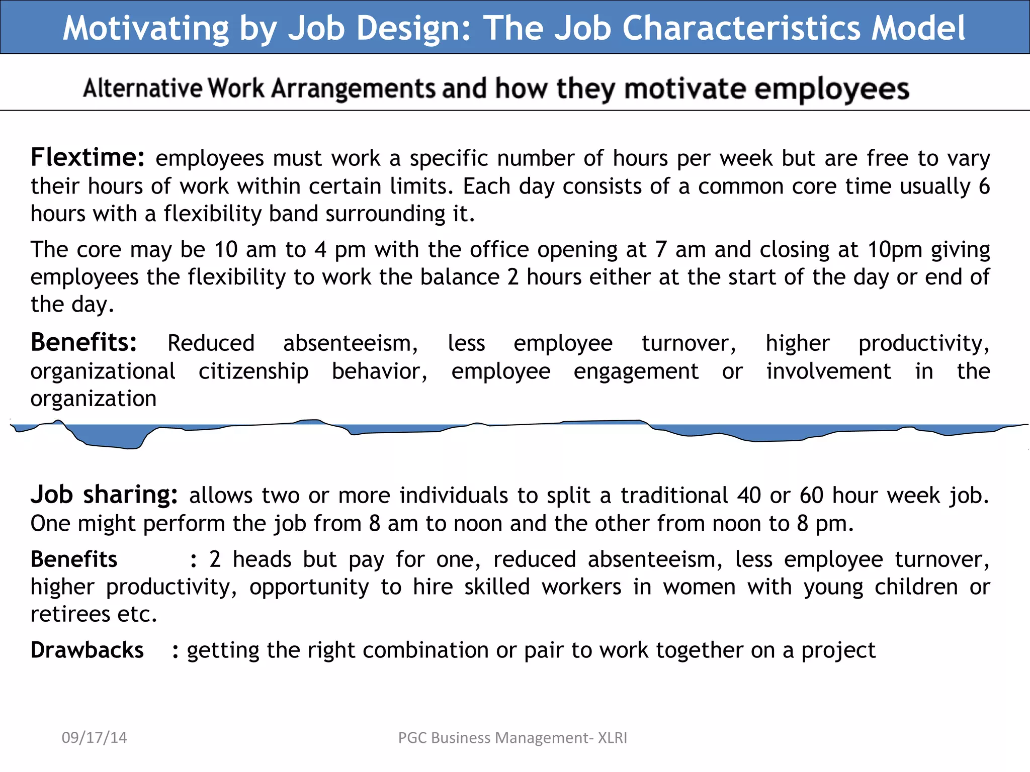 Motivating by Job Design: The Job Characteristics Model 
Flextime: employees must work a specific number of hours per week but are free to vary 
their hours of work within certain limits. Each day consists of a common core time usually 6 
hours with a flexibility band surrounding it. 
The core may be 10 am to 4 pm with the office opening at 7 am and closing at 10pm giving 
employees the flexibility to work the balance 2 hours either at the start of the day or end of 
the day. 
Benefits: Reduced absenteeism, less employee turnover, higher productivity, 
organizational citizenship behavior, employee engagement or involvement in the 
organization 
Job sharing: allows two or more individuals to split a traditional 40 or 60 hour week job. 
One might perform the job from 8 am to noon and the other from noon to 8 pm. 
Benefits : 2 heads but pay for one, reduced absenteeism, less employee turnover, 
higher productivity, opportunity to hire skilled workers in women with young children or 
retirees etc. 
Drawbacks : getting the right combination or pair to work together on a project 
09/17/14 PGC Business Management- XLRI 
 
