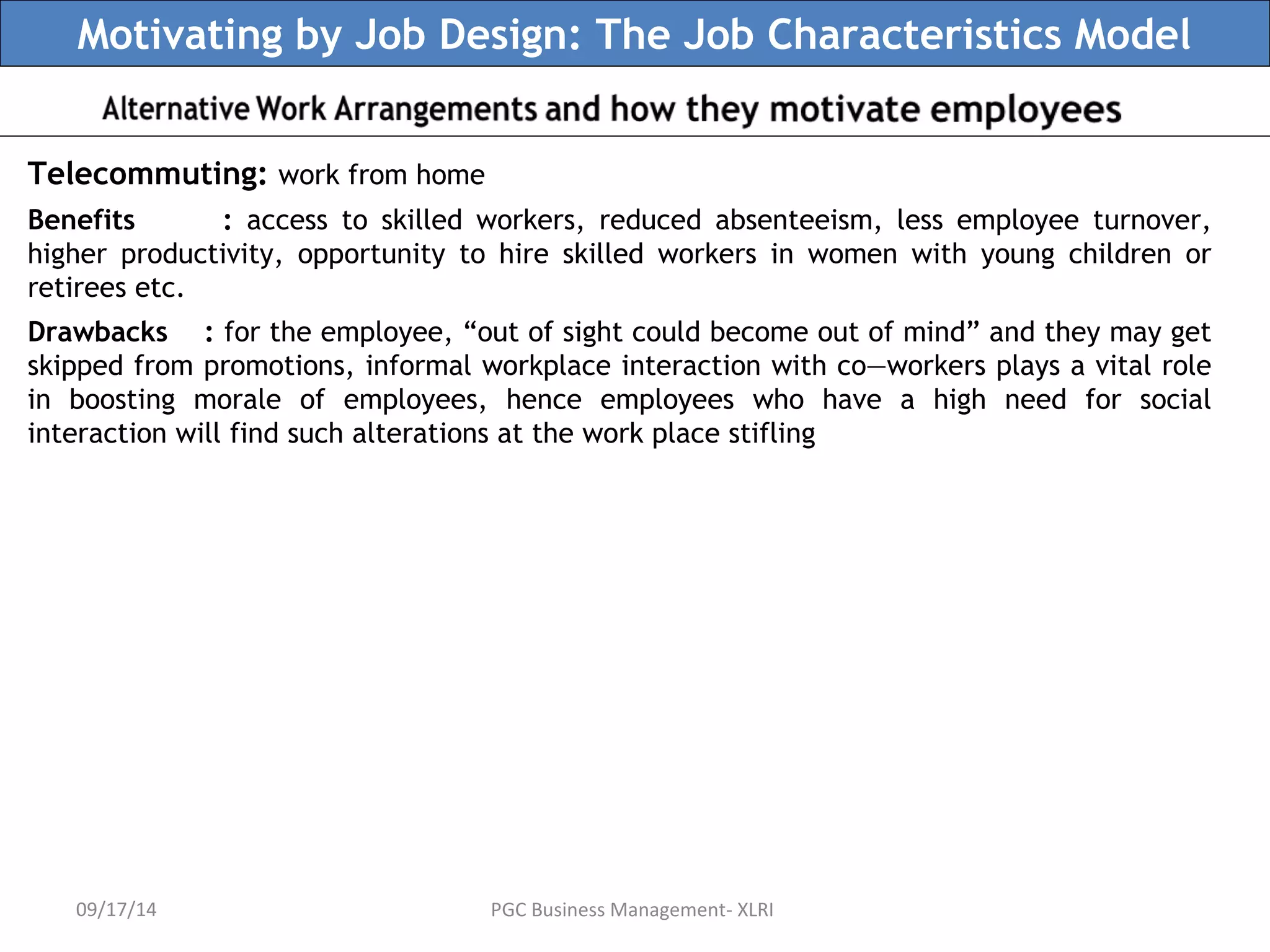 Motivating by Job Design: The Job Characteristics Model 
Telecommuting: work from home 
Benefits : access to skilled workers, reduced absenteeism, less employee turnover, 
higher productivity, opportunity to hire skilled workers in women with young children or 
retirees etc. 
Drawbacks : for the employee, “out of sight could become out of mind” and they may get 
skipped from promotions, informal workplace interaction with co—workers plays a vital role 
in boosting morale of employees, hence employees who have a high need for social 
interaction will find such alterations at the work place stifling 
09/17/14 PGC Business Management- XLRI 
 