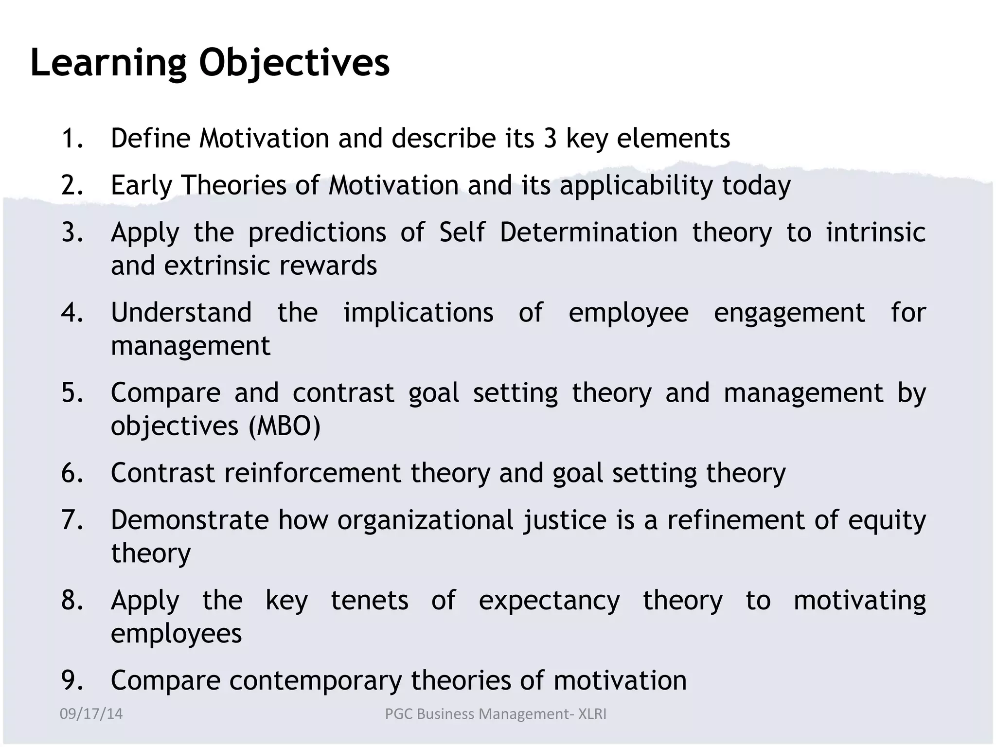 Learning Objectives 
1. Define Motivation and describe its 3 key elements 
2. Early Theories of Motivation and its applicability today 
3. Apply the predictions of Self Determination theory to intrinsic 
and extrinsic rewards 
4. Understand the implications of employee engagement for 
management 
5. Compare and contrast goal setting theory and management by 
objectives (MBO) 
6. Contrast reinforcement theory and goal setting theory 
7. Demonstrate how organizational justice is a refinement of equity 
theory 
8. Apply the key tenets of expectancy theory to motivating 
employees 
9. Compare contemporary theories of motivation 
09/17/14 PGC Business Management- XLRI 
 