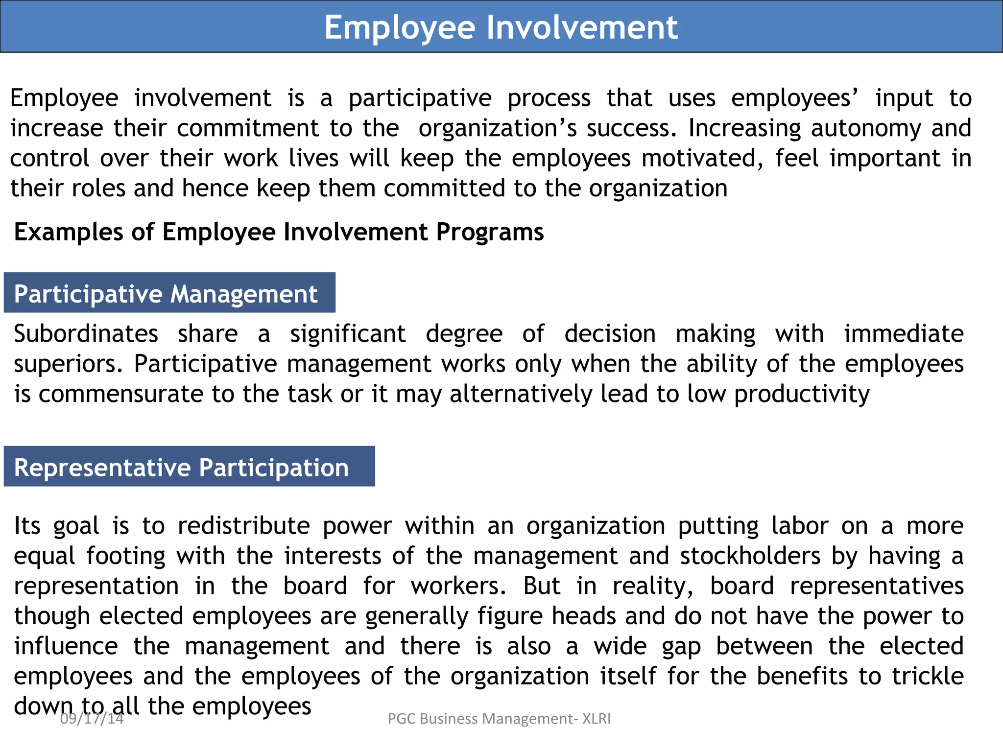 Employee Involvement 
Employee involvement is a participative process that uses employees’ input to 
increase their commitment to the organization’s success. Increasing autonomy and 
control over their work lives will keep the employees motivated, feel important in 
their roles and hence keep them committed to the organization 
Examples of Employee Involvement Programs 
Participative Management 
Subordinates share a significant degree of decision making with immediate 
superiors. Participative management works only when the ability of the employees 
is commensurate to the task or it may alternatively lead to low productivity 
Representative Participation 
Its goal is to redistribute power within an organization putting labor on a more 
equal footing with the interests of the management and stockholders by having a 
representation in the board for workers. But in reality, board representatives 
though elected employees are generally figure heads and do not have the power to 
influence the management and there is also a wide gap between the elected 
employees and the employees of the organization itself for the benefits to trickle 
down to all the employees 09/17/14 PGC Business Management- XLRI 
 