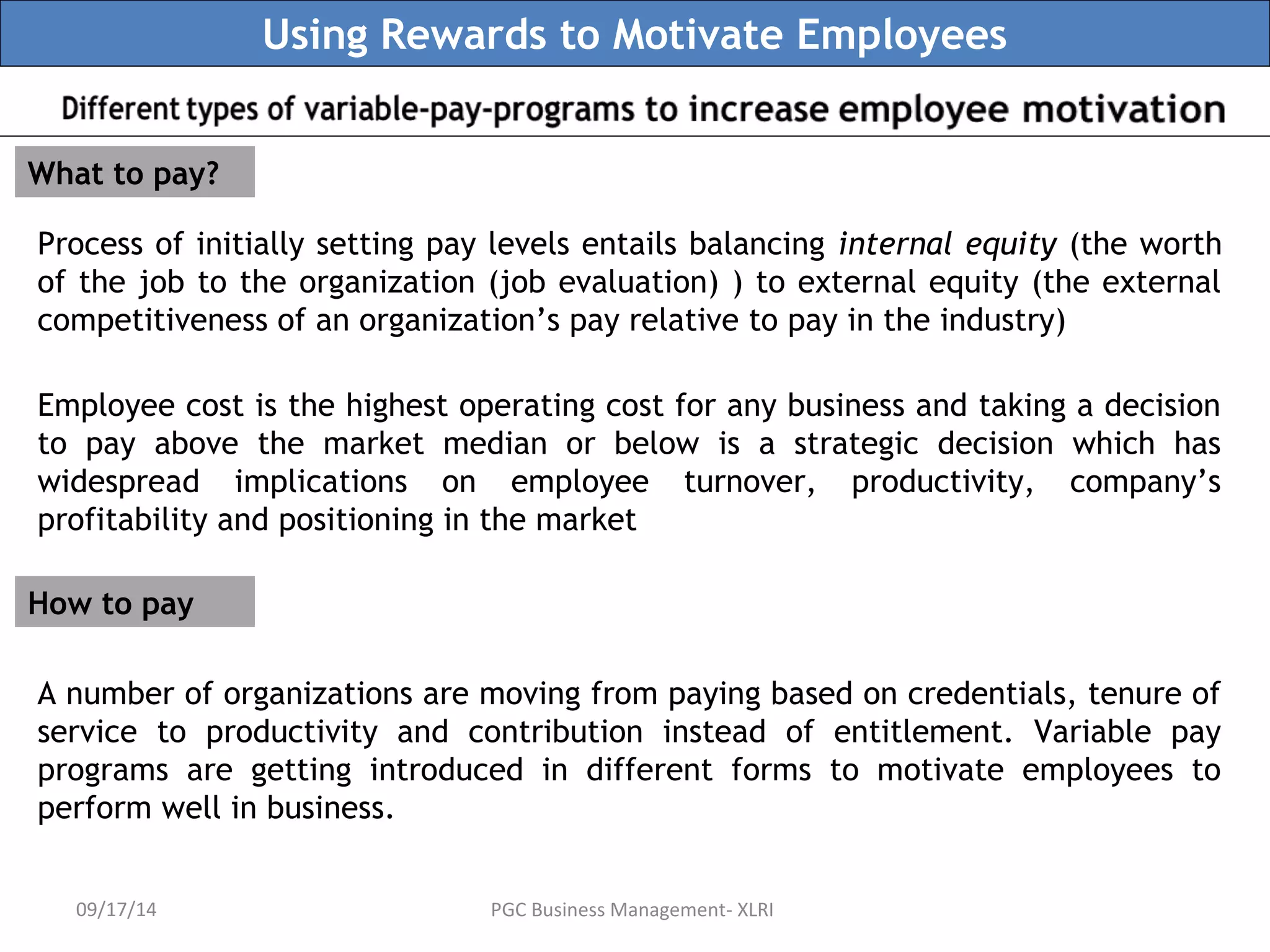 Using Rewards to Motivate Employees 
What to pay? 
Process of initially setting pay levels entails balancing internal equity (the worth 
of the job to the organization (job evaluation) ) to external equity (the external 
competitiveness of an organization’s pay relative to pay in the industry) 
Employee cost is the highest operating cost for any business and taking a decision 
to pay above the market median or below is a strategic decision which has 
widespread implications on employee turnover, productivity, company’s 
profitability and positioning in the market 
How to pay 
A number of organizations are moving from paying based on credentials, tenure of 
service to productivity and contribution instead of entitlement. Variable pay 
programs are getting introduced in different forms to motivate employees to 
perform well in business. 
09/17/14 PGC Business Management- XLRI 
 