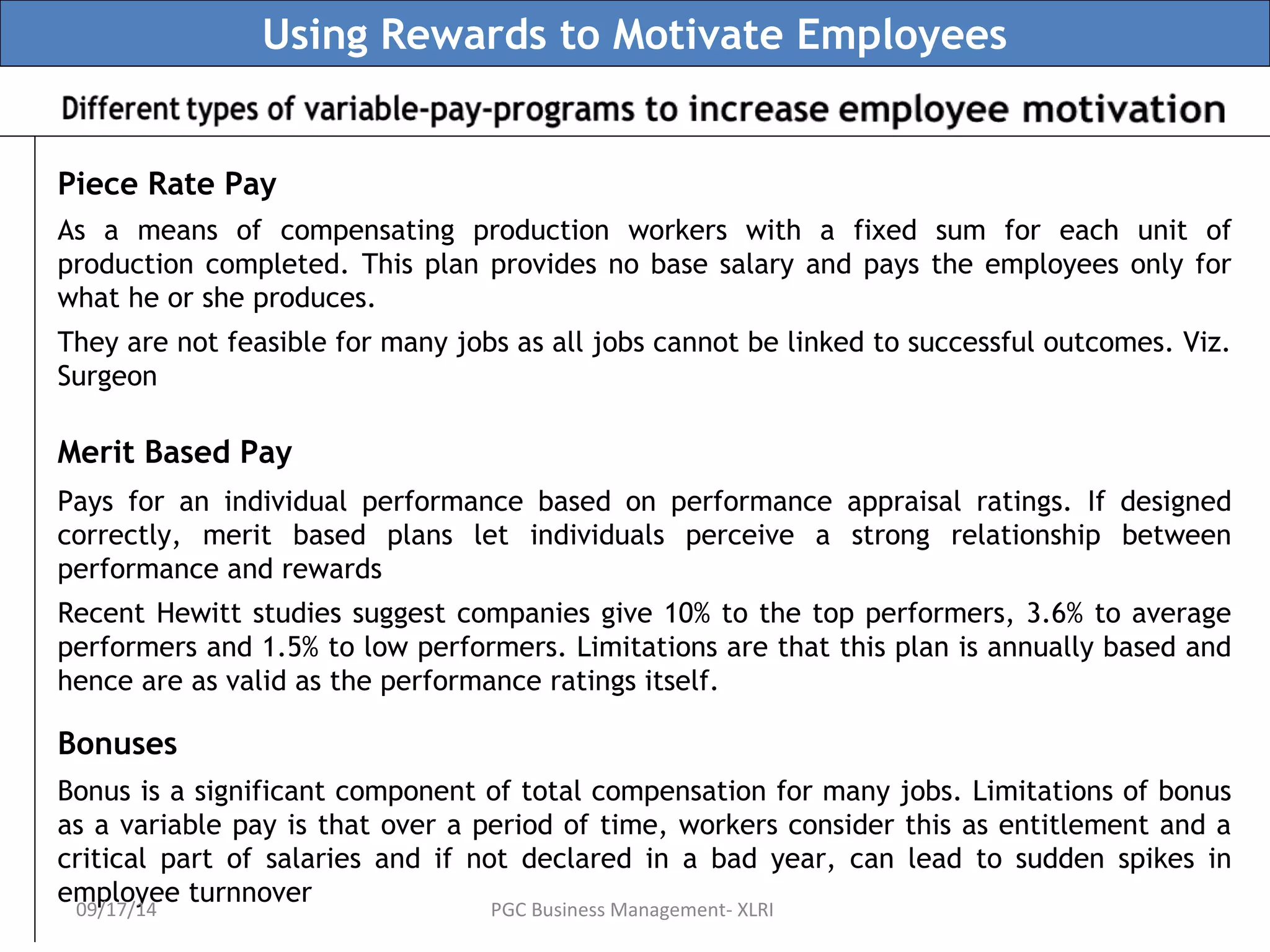 Using Rewards to Motivate Employees 
Piece Rate Pay 
As a means of compensating production workers with a fixed sum for each unit of 
production completed. This plan provides no base salary and pays the employees only for 
what he or she produces. 
They are not feasible for many jobs as all jobs cannot be linked to successful outcomes. Viz. 
Surgeon 
Merit Based Pay 
Pays for an individual performance based on performance appraisal ratings. If designed 
correctly, merit based plans let individuals perceive a strong relationship between 
performance and rewards 
Recent Hewitt studies suggest companies give 10% to the top performers, 3.6% to average 
performers and 1.5% to low performers. Limitations are that this plan is annually based and 
hence are as valid as the performance ratings itself. 
Bonuses 
Bonus is a significant component of total compensation for many jobs. Limitations of bonus 
as a variable pay is that over a period of time, workers consider this as entitlement and a 
critical part of salaries and if not declared in a bad year, can lead to sudden spikes in 
employee turnnover 09/17/14 PGC Business Management- XLRI 
 