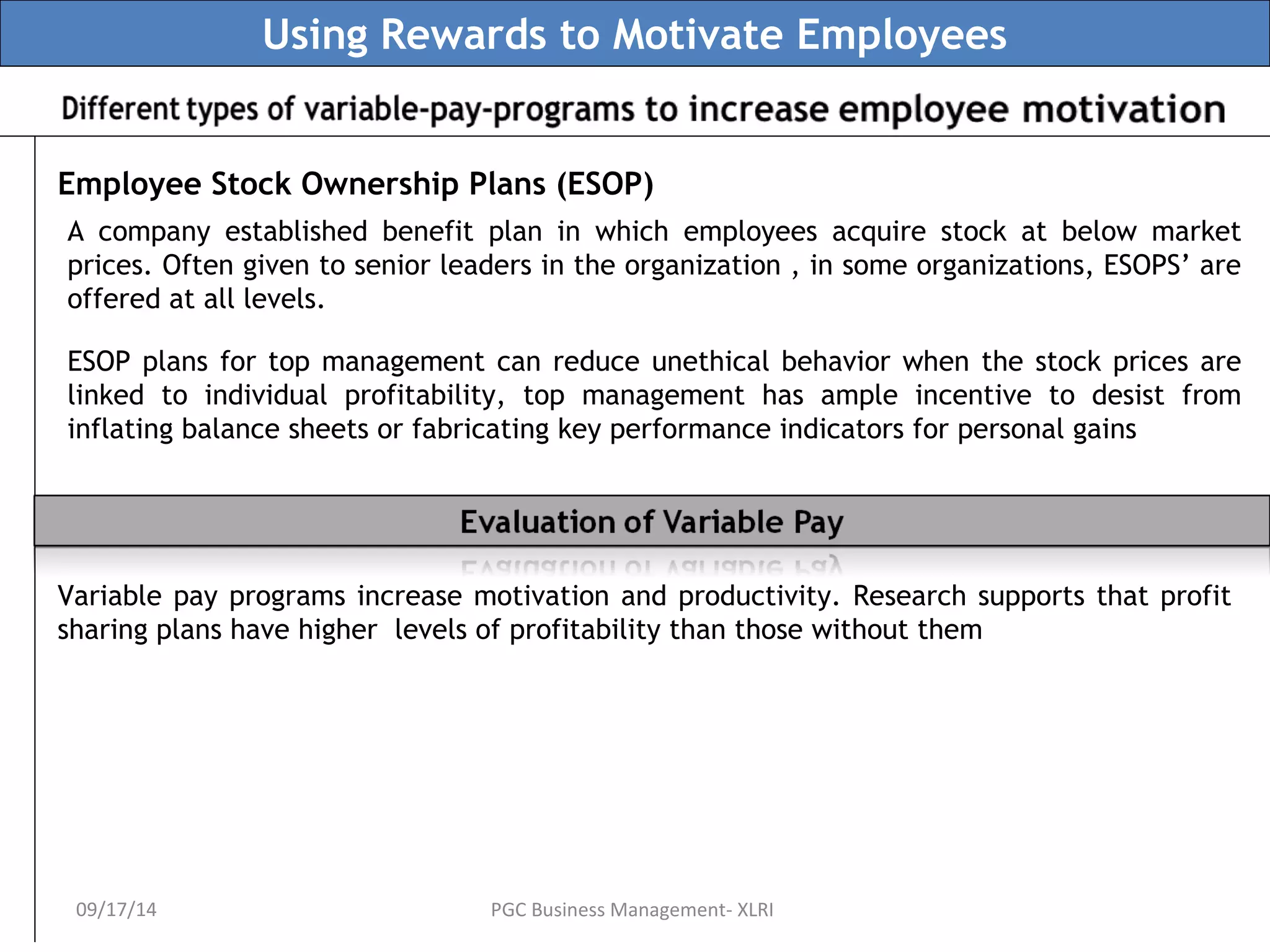 Using Rewards to Motivate Employees 
Employee Stock Ownership Plans (ESOP) 
A company established benefit plan in which employees acquire stock at below market 
prices. Often given to senior leaders in the organization , in some organizations, ESOPS’ are 
offered at all levels. 
ESOP plans for top management can reduce unethical behavior when the stock prices are 
linked to individual profitability, top management has ample incentive to desist from 
inflating balance sheets or fabricating key performance indicators for personal gains 
Variable pay programs increase motivation and productivity. Research supports that profit 
sharing plans have higher levels of profitability than those without them 
09/17/14 PGC Business Management- XLRI 
 