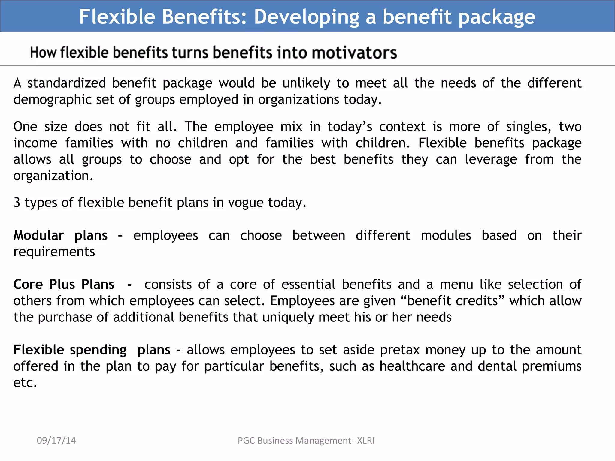 Flexible Benefits: Developing a benefit package 
A standardized benefit package would be unlikely to meet all the needs of the different 
demographic set of groups employed in organizations today. 
One size does not fit all. The employee mix in today’s context is more of singles, two 
income families with no children and families with children. Flexible benefits package 
allows all groups to choose and opt for the best benefits they can leverage from the 
organization. 
3 types of flexible benefit plans in vogue today. 
Modular plans – employees can choose between different modules based on their 
requirements 
Core Plus Plans - consists of a core of essential benefits and a menu like selection of 
others from which employees can select. Employees are given “benefit credits” which allow 
the purchase of additional benefits that uniquely meet his or her needs 
Flexible spending plans – allows employees to set aside pretax money up to the amount 
offered in the plan to pay for particular benefits, such as healthcare and dental premiums 
etc. 
09/17/14 PGC Business Management- XLRI 
 