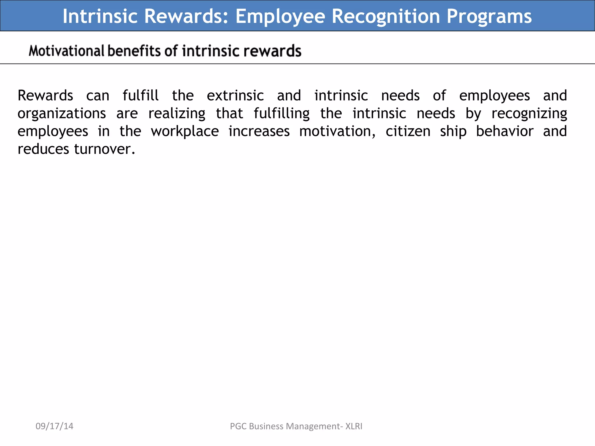 Intrinsic Rewards: Employee Recognition Programs 
Rewards can fulfill the extrinsic and intrinsic needs of employees and 
organizations are realizing that fulfilling the intrinsic needs by recognizing 
employees in the workplace increases motivation, citizen ship behavior and 
reduces turnover. 
09/17/14 PGC Business Management- XLRI 
 
