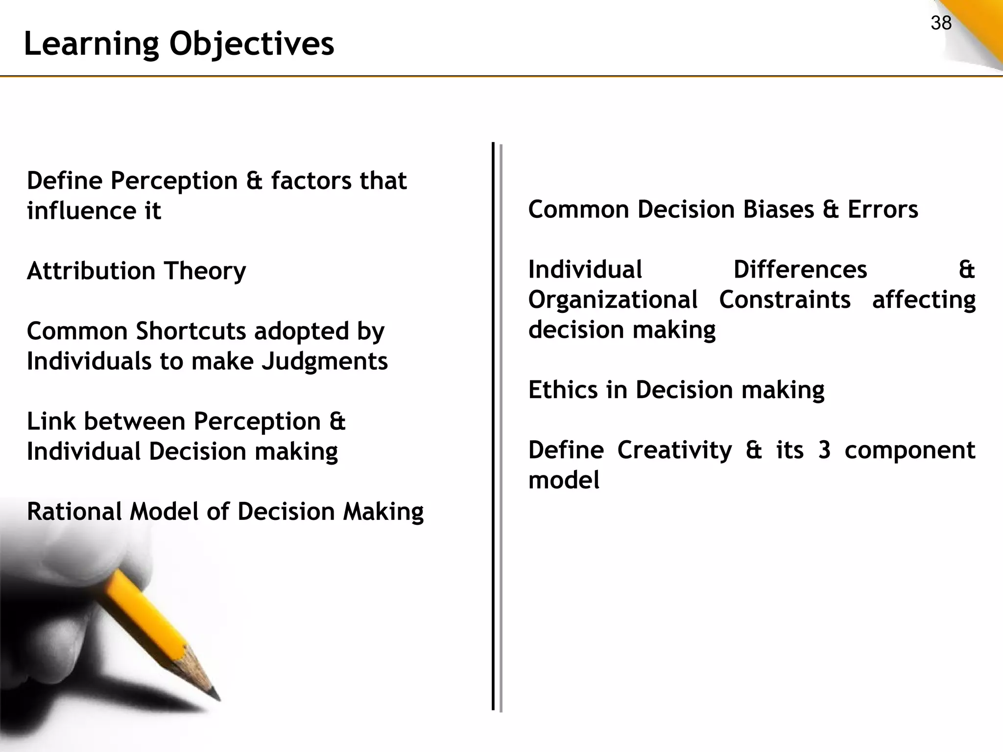 38 Learning Objectives 
Define Perception & factors that 
influence it 
Attribution Theory 
Common Shortcuts adopted by 
Individuals to make Judgments 
Link between Perception & 
Individual Decision making 
Rational Model of Decision Making 
Common Decision Biases & Errors 
Individual Differences & 
Organizational Constraints affecting 
decision making 
Ethics in Decision making 
Define Creativity & its 3 component 
model 
 