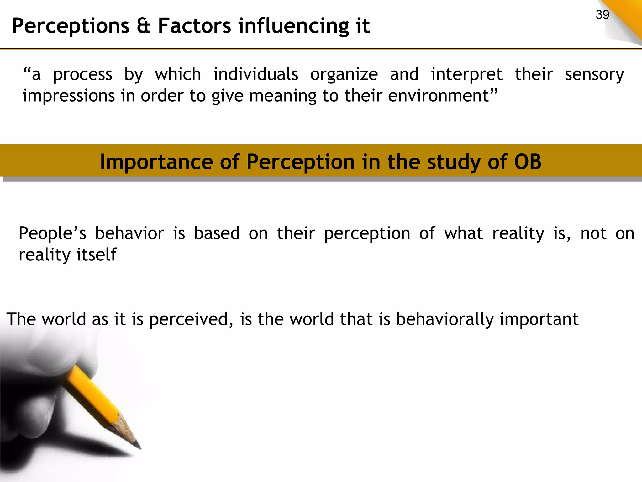 39 Perceptions & Factors influencing it 
“a process by which individuals organize and interpret their sensory 
impressions in order to give meaning to their environment” 
Importance of Perception Importance of Perception iinn tthhee ssttuuddyy ooff OOBB 
People’s behavior is based on their perception of what reality is, not on 
reality itself 
The world as it is perceived, is the world that is behaviorally important 
 