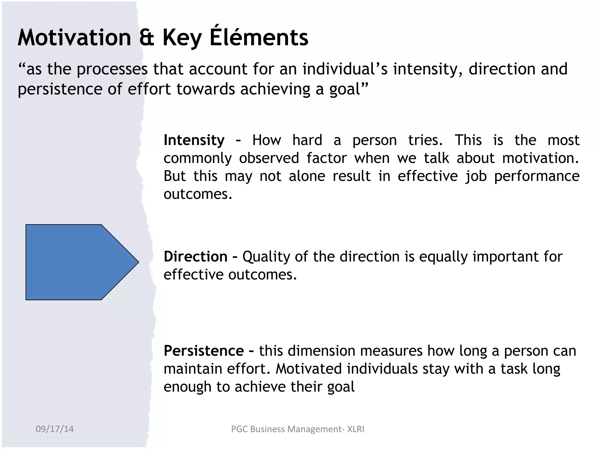 Motivation & Key Éléments 
“as the processes that account for an individual’s intensity, direction and 
persistence of effort towards achieving a goal” 
Intensity – How hard a person tries. This is the most 
commonly observed factor when we talk about motivation. 
But this may not alone result in effective job performance 
outcomes. 
Direction – Quality of the direction is equally important for 
effective outcomes. 
Persistence – this dimension measures how long a person can 
maintain effort. Motivated individuals stay with a task long 
enough to achieve their goal 
09/17/14 PGC Business Management- XLRI 
 