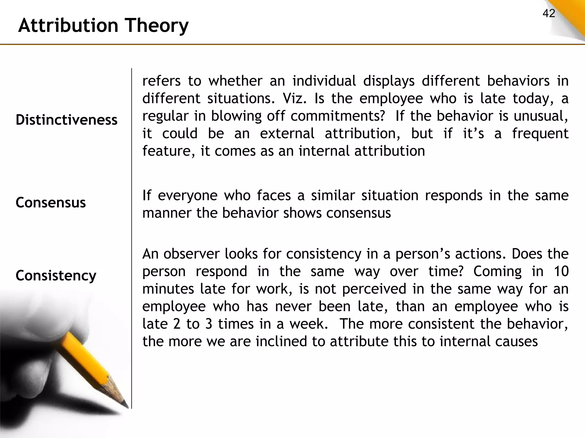 42 Attribution Theory 
Distinctiveness 
refers to whether an individual displays different behaviors in 
different situations. Viz. Is the employee who is late today, a 
regular in blowing off commitments? If the behavior is unusual, 
it could be an external attribution, but if it’s a frequent 
feature, it comes as an internal attribution 
Consensus If everyone who faces a similar situation responds in the same 
manner the behavior shows consensus 
Consistency 
An observer looks for consistency in a person’s actions. Does the 
person respond in the same way over time? Coming in 10 
minutes late for work, is not perceived in the same way for an 
employee who has never been late, than an employee who is 
late 2 to 3 times in a week. The more consistent the behavior, 
the more we are inclined to attribute this to internal causes 
 