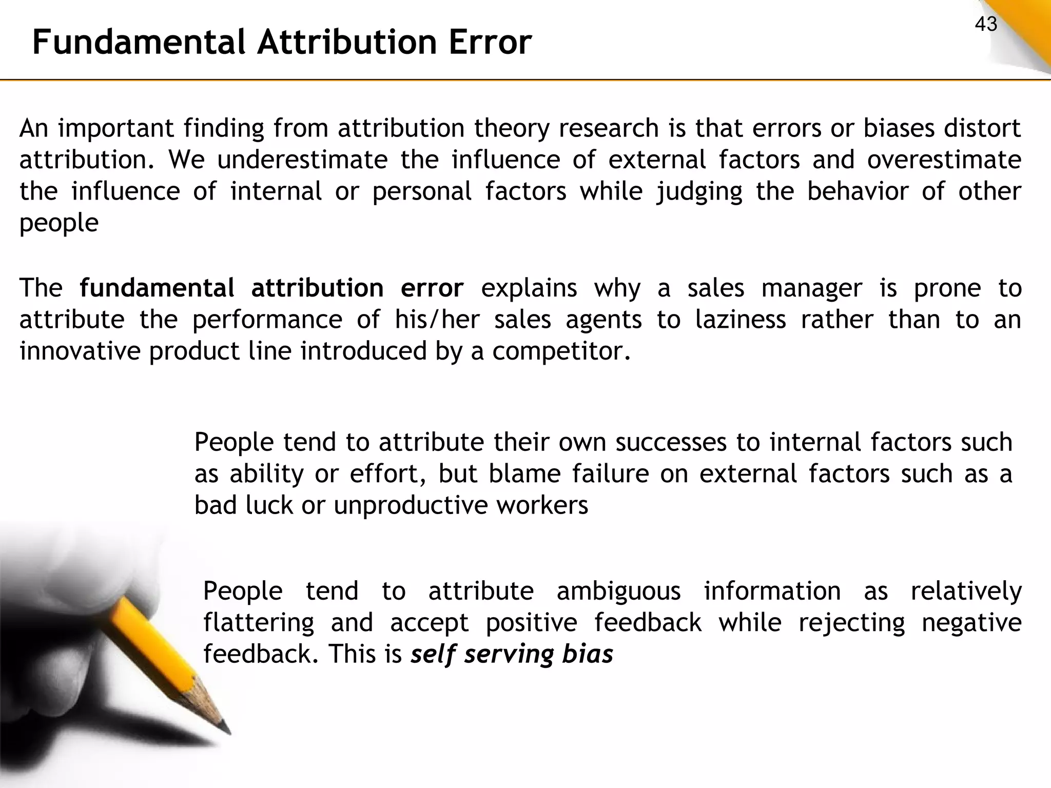43 Fundamental Attribution Error 
An important finding from attribution theory research is that errors or biases distort 
attribution. We underestimate the influence of external factors and overestimate 
the influence of internal or personal factors while judging the behavior of other 
people 
The fundamental attribution error explains why a sales manager is prone to 
attribute the performance of his/her sales agents to laziness rather than to an 
innovative product line introduced by a competitor. 
People tend to attribute their own successes to internal factors such 
as ability or effort, but blame failure on external factors such as a 
bad luck or unproductive workers 
People tend to attribute ambiguous information as relatively 
flattering and accept positive feedback while rejecting negative 
feedback. This is self serving bias 
 