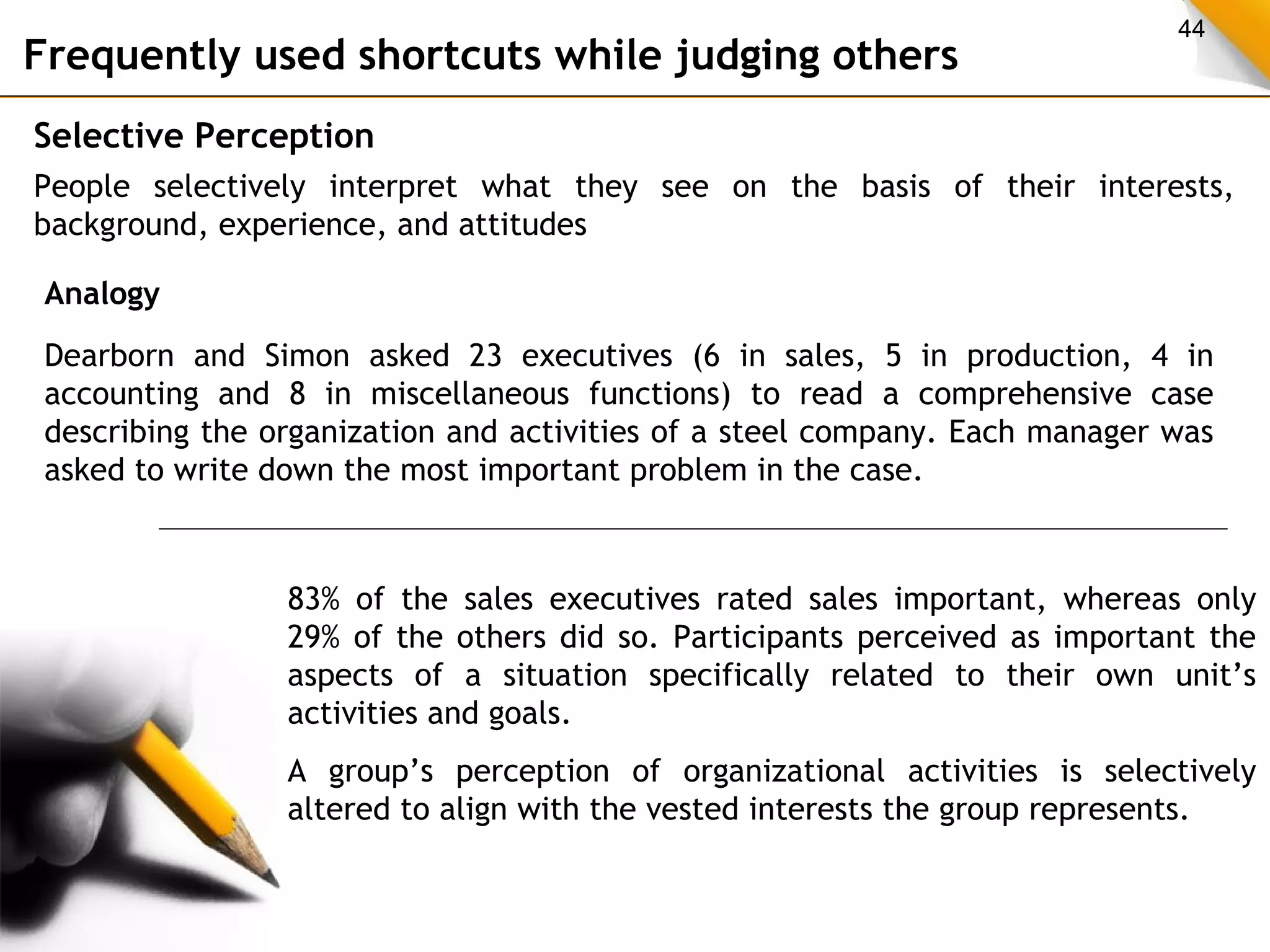 44 Frequently used shortcuts while judging others 
Selective Perception 
People selectively interpret what they see on the basis of their interests, 
background, experience, and attitudes 
Analogy 
Dearborn and Simon asked 23 executives (6 in sales, 5 in production, 4 in 
accounting and 8 in miscellaneous functions) to read a comprehensive case 
describing the organization and activities of a steel company. Each manager was 
asked to write down the most important problem in the case. 
83% of the sales executives rated sales important, whereas only 
29% of the others did so. Participants perceived as important the 
aspects of a situation specifically related to their own unit’s 
activities and goals. 
A group’s perception of organizational activities is selectively 
altered to align with the vested interests the group represents. 
 