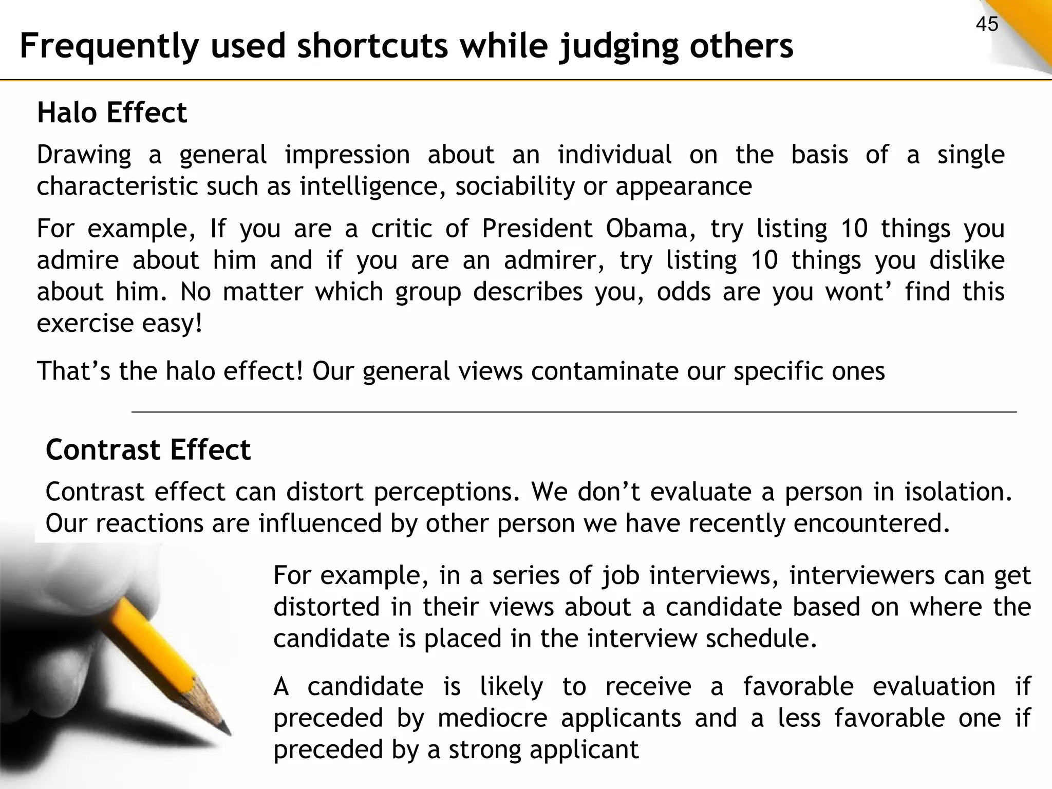 45 Frequently used shortcuts while judging others 
Halo Effect 
Drawing a general impression about an individual on the basis of a single 
characteristic such as intelligence, sociability or appearance 
For example, If you are a critic of President Obama, try listing 10 things you 
admire about him and if you are an admirer, try listing 10 things you dislike 
about him. No matter which group describes you, odds are you wont’ find this 
exercise easy! 
That’s the halo effect! Our general views contaminate our specific ones 
Contrast Effect 
Contrast effect can distort perceptions. We don’t evaluate a person in isolation. 
Our reactions are influenced by other person we have recently encountered. 
For example, in a series of job interviews, interviewers can get 
distorted in their views about a candidate based on where the 
candidate is placed in the interview schedule. 
A candidate is likely to receive a favorable evaluation if 
preceded by mediocre applicants and a less favorable one if 
preceded by a strong applicant 
 