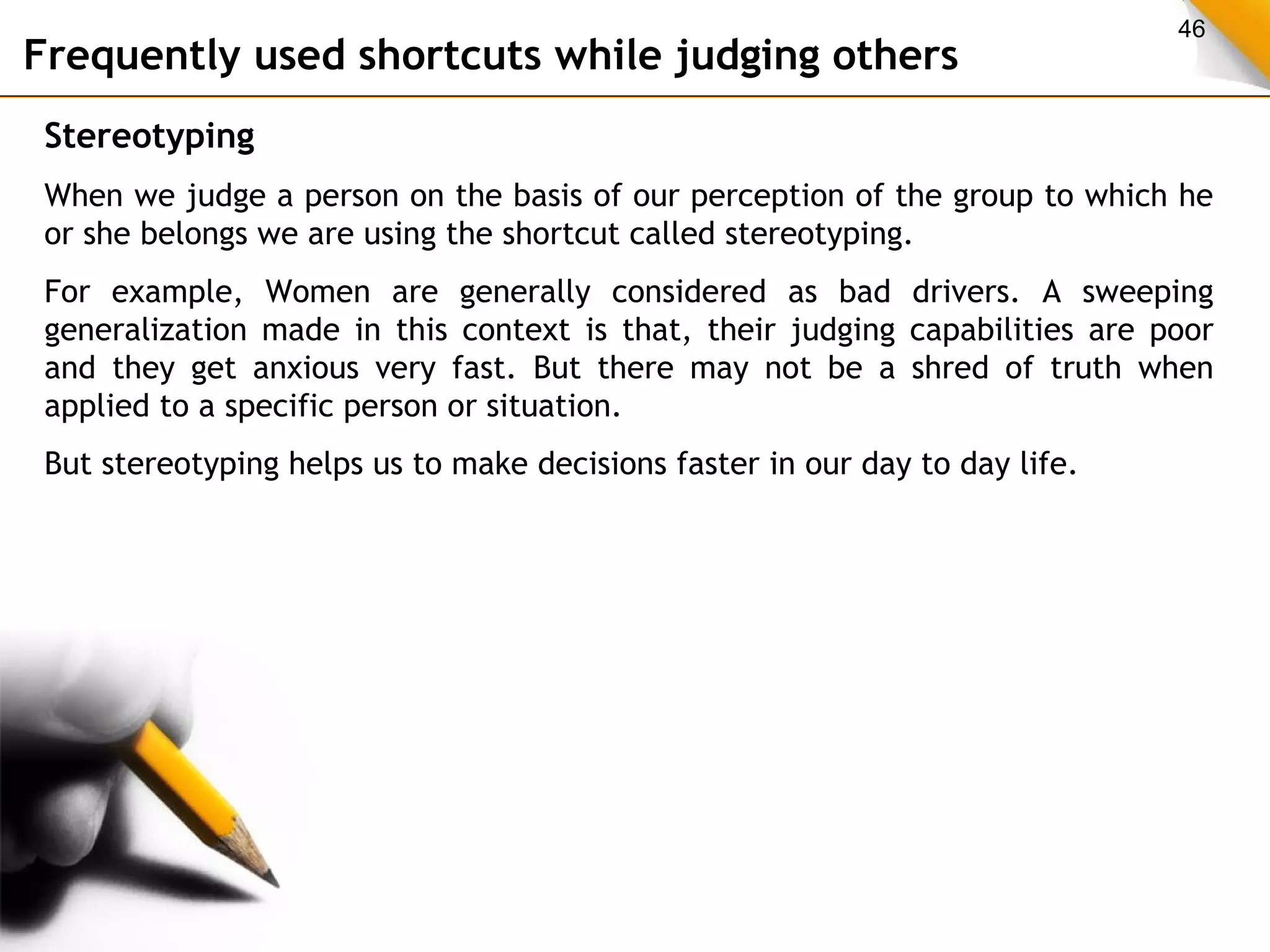 46 Frequently used shortcuts while judging others 
Stereotyping 
When we judge a person on the basis of our perception of the group to which he 
or she belongs we are using the shortcut called stereotyping. 
For example, Women are generally considered as bad drivers. A sweeping 
generalization made in this context is that, their judging capabilities are poor 
and they get anxious very fast. But there may not be a shred of truth when 
applied to a specific person or situation. 
But stereotyping helps us to make decisions faster in our day to day life. 
 