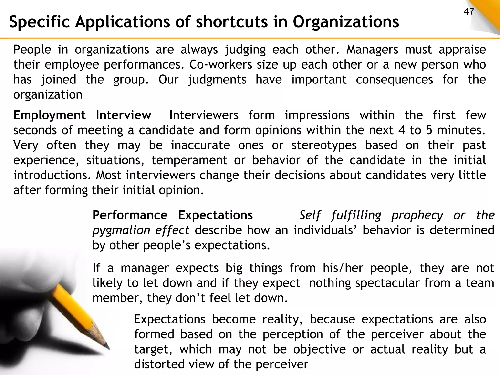 47 Specific Applications of shortcuts in Organizations 
People in organizations are always judging each other. Managers must appraise 
their employee performances. Co-workers size up each other or a new person who 
has joined the group. Our judgments have important consequences for the 
organization 
Employment Interview Interviewers form impressions within the first few 
seconds of meeting a candidate and form opinions within the next 4 to 5 minutes. 
Very often they may be inaccurate ones or stereotypes based on their past 
experience, situations, temperament or behavior of the candidate in the initial 
introductions. Most interviewers change their decisions about candidates very little 
after forming their initial opinion. 
Performance Expectations Self fulfilling prophecy or the 
pygmalion effect describe how an individuals’ behavior is determined 
by other people’s expectations. 
If a manager expects big things from his/her people, they are not 
likely to let down and if they expect nothing spectacular from a team 
member, they don’t feel let down. 
Expectations become reality, because expectations are also 
formed based on the perception of the perceiver about the 
target, which may not be objective or actual reality but a 
distorted view of the perceiver 
 