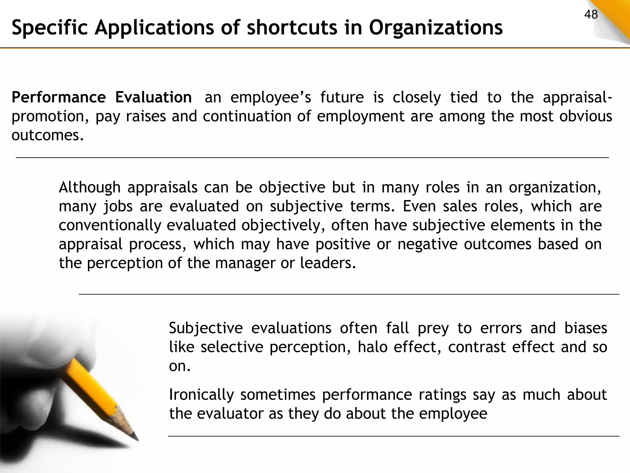 48 Specific Applications of shortcuts in Organizations 
Performance Evaluation an employee’s future is closely tied to the appraisal-promotion, 
pay raises and continuation of employment are among the most obvious 
outcomes. 
Although appraisals can be objective but in many roles in an organization, 
many jobs are evaluated on subjective terms. Even sales roles, which are 
conventionally evaluated objectively, often have subjective elements in the 
appraisal process, which may have positive or negative outcomes based on 
the perception of the manager or leaders. 
Subjective evaluations often fall prey to errors and biases 
like selective perception, halo effect, contrast effect and so 
on. 
Ironically sometimes performance ratings say as much about 
the evaluator as they do about the employee 
 