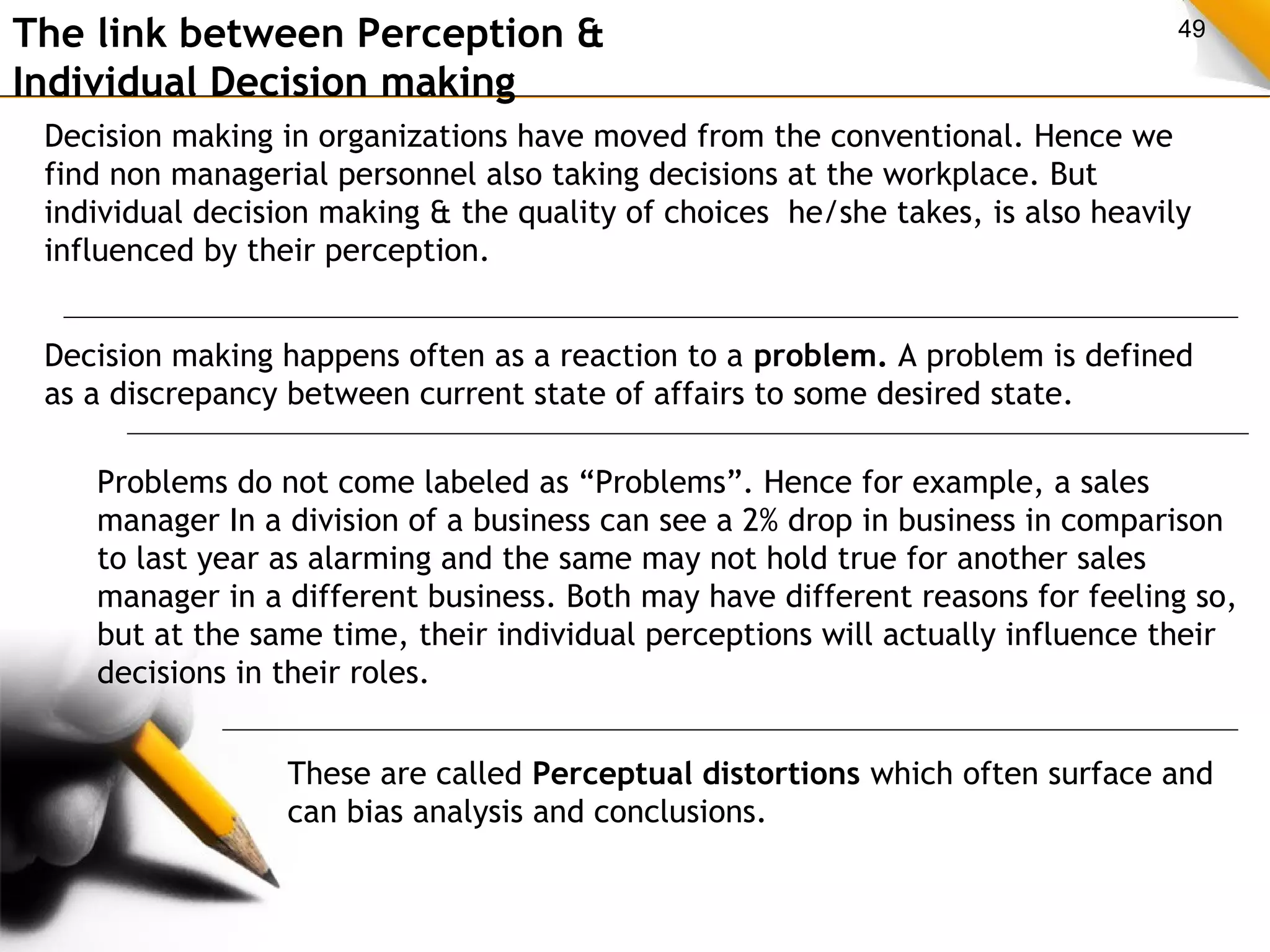 The link between Perception & 49 
Individual Decision making 
Decision making in organizations have moved from the conventional. Hence we 
find non managerial personnel also taking decisions at the workplace. But 
individual decision making & the quality of choices he/she takes, is also heavily 
influenced by their perception. 
Decision making happens often as a reaction to a problem. A problem is defined 
as a discrepancy between current state of affairs to some desired state. 
Problems do not come labeled as “Problems”. Hence for example, a sales 
manager In a division of a business can see a 2% drop in business in comparison 
to last year as alarming and the same may not hold true for another sales 
manager in a different business. Both may have different reasons for feeling so, 
but at the same time, their individual perceptions will actually influence their 
decisions in their roles. 
These are called Perceptual distortions which often surface and 
can bias analysis and conclusions. 
 