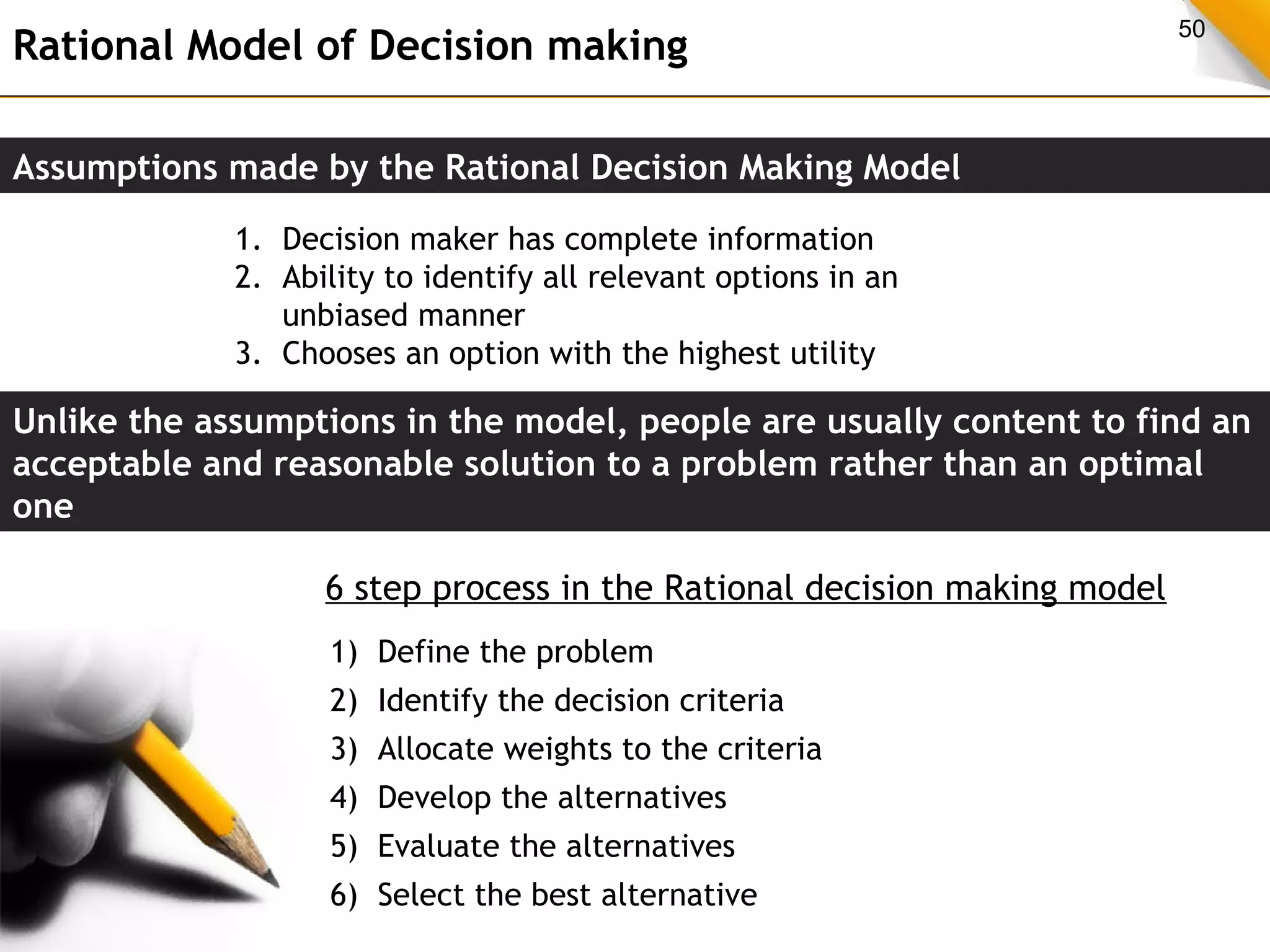 Rational Model of Decision making 50 
Assumptions made by the Rational Decision Making Model 
1. Decision maker has complete information 
2. Ability to identify all relevant options in an 
unbiased manner 
3. Chooses an option with the highest utility 
Unlike the assumptions in the model, people are usually content to find an 
acceptable and reasonable solution to a problem rather than an optimal 
one 
6 step process in the Rational decision making model 
1) Define the problem 
2) Identify the decision criteria 
3) Allocate weights to the criteria 
4) Develop the alternatives 
5) Evaluate the alternatives 
6) Select the best alternative 
 