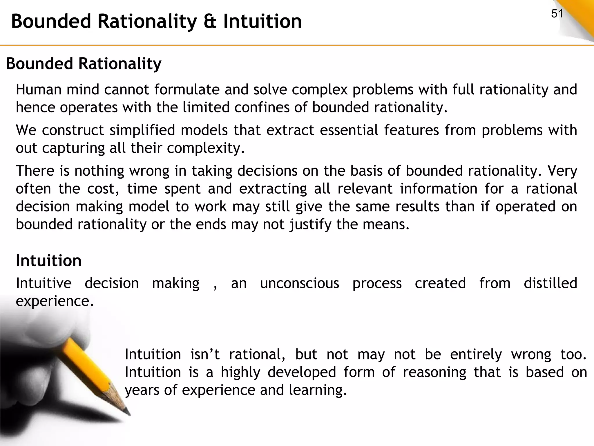 Bounded Rationality & Intuition 51 
Bounded Rationality 
Human mind cannot formulate and solve complex problems with full rationality and 
hence operates with the limited confines of bounded rationality. 
We construct simplified models that extract essential features from problems with 
out capturing all their complexity. 
There is nothing wrong in taking decisions on the basis of bounded rationality. Very 
often the cost, time spent and extracting all relevant information for a rational 
decision making model to work may still give the same results than if operated on 
bounded rationality or the ends may not justify the means. 
Intuition 
Intuitive decision making , an unconscious process created from distilled 
experience. 
Intuition isn’t rational, but not may not be entirely wrong too. 
Intuition is a highly developed form of reasoning that is based on 
years of experience and learning. 
 
