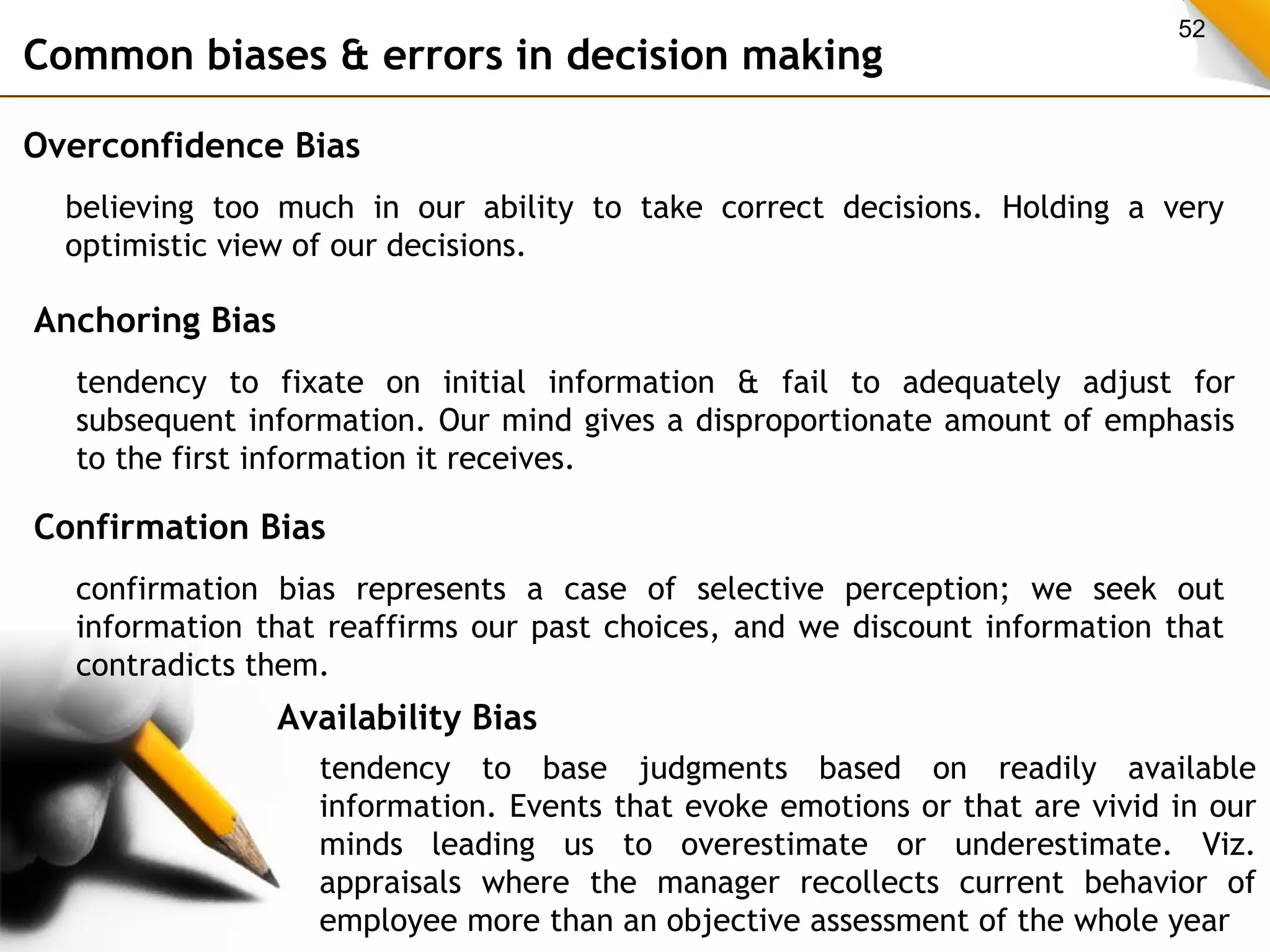 52 Common biases & errors in decision making 
Overconfidence Bias 
believing too much in our ability to take correct decisions. Holding a very 
optimistic view of our decisions. 
Anchoring Bias 
tendency to fixate on initial information & fail to adequately adjust for 
subsequent information. Our mind gives a disproportionate amount of emphasis 
to the first information it receives. 
Confirmation Bias 
confirmation bias represents a case of selective perception; we seek out 
information that reaffirms our past choices, and we discount information that 
contradicts them. 
Availability Bias 
tendency to base judgments based on readily available 
information. Events that evoke emotions or that are vivid in our 
minds leading us to overestimate or underestimate. Viz. 
appraisals where the manager recollects current behavior of 
employee more than an objective assessment of the whole year 
 