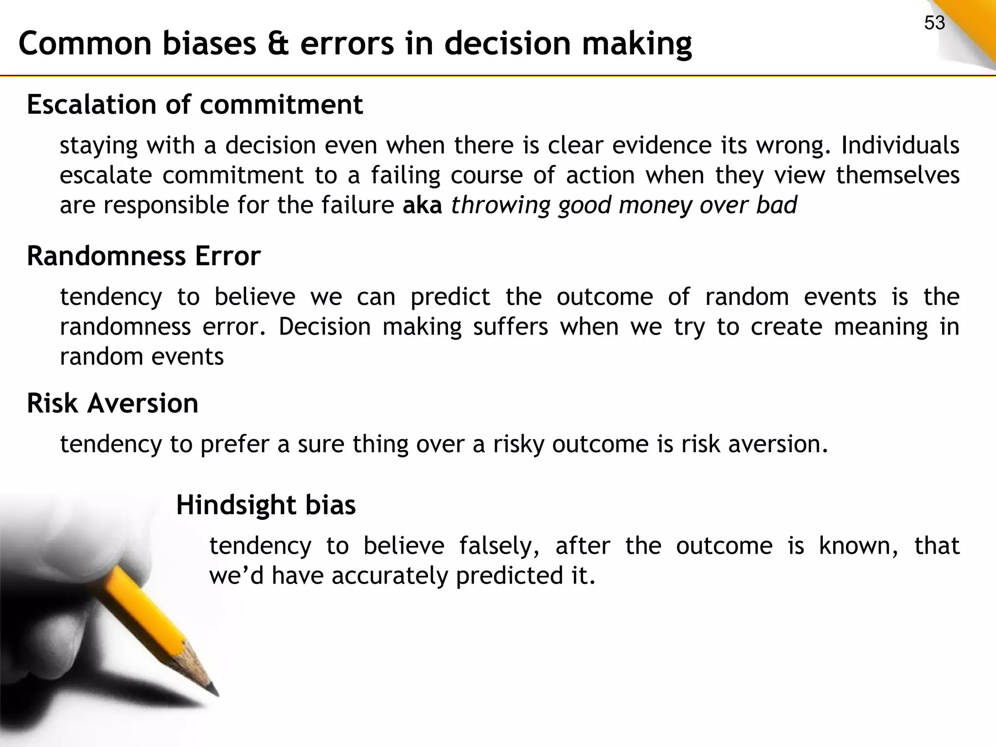 53 Common biases & errors in decision making 
Escalation of commitment 
staying with a decision even when there is clear evidence its wrong. Individuals 
escalate commitment to a failing course of action when they view themselves 
are responsible for the failure aka throwing good money over bad 
Randomness Error 
tendency to believe we can predict the outcome of random events is the 
randomness error. Decision making suffers when we try to create meaning in 
random events 
Risk Aversion 
tendency to prefer a sure thing over a risky outcome is risk aversion. 
Hindsight bias 
tendency to believe falsely, after the outcome is known, that 
we’d have accurately predicted it. 
 