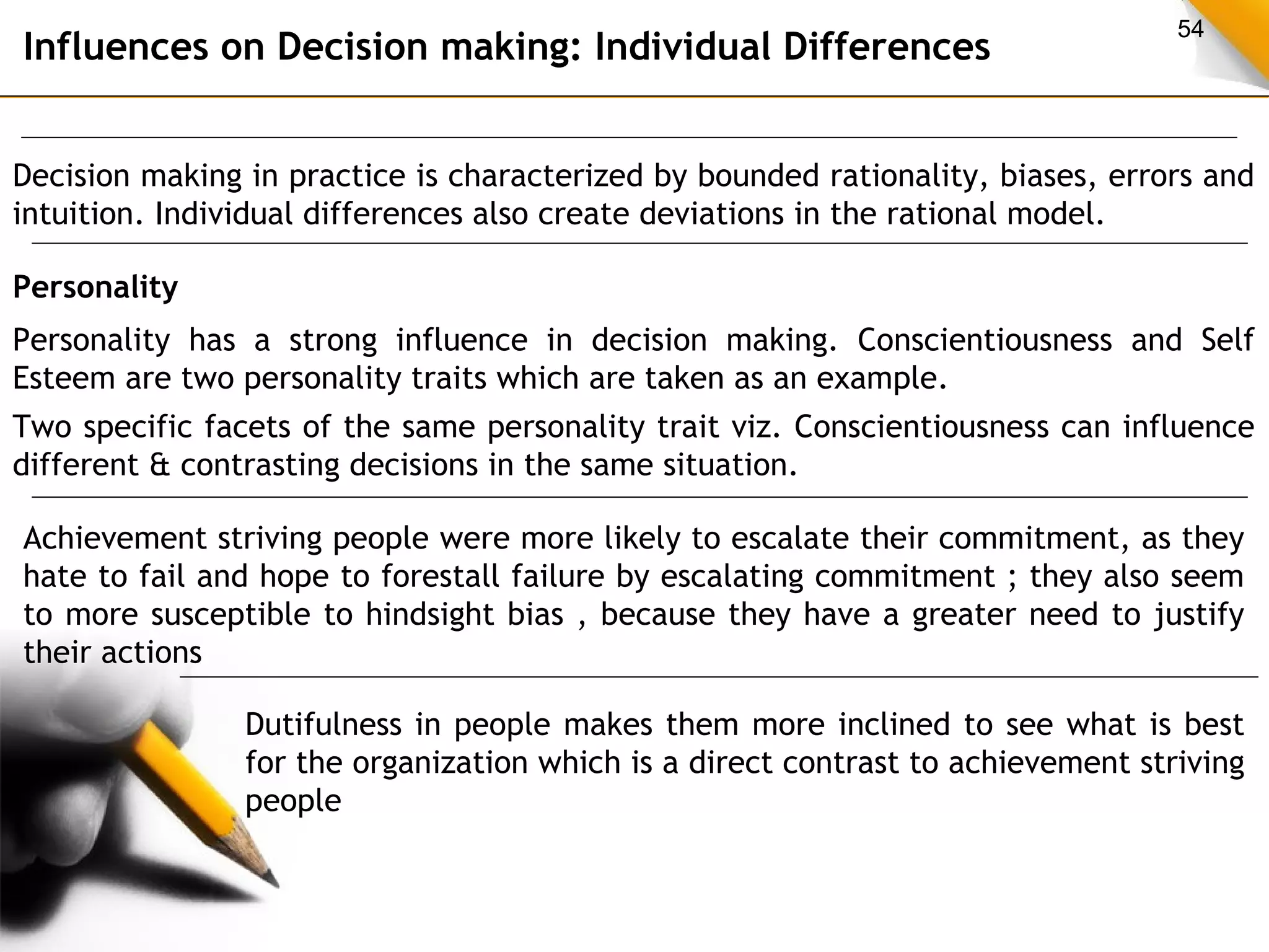 54 Influences on Decision making: Individual Differences 
Decision making in practice is characterized by bounded rationality, biases, errors and 
intuition. Individual differences also create deviations in the rational model. 
Personality 
Personality has a strong influence in decision making. Conscientiousness and Self 
Esteem are two personality traits which are taken as an example. 
Two specific facets of the same personality trait viz. Conscientiousness can influence 
different & contrasting decisions in the same situation. 
Achievement striving people were more likely to escalate their commitment, as they 
hate to fail and hope to forestall failure by escalating commitment ; they also seem 
to more susceptible to hindsight bias , because they have a greater need to justify 
their actions 
Dutifulness in people makes them more inclined to see what is best 
for the organization which is a direct contrast to achievement striving 
people 
 