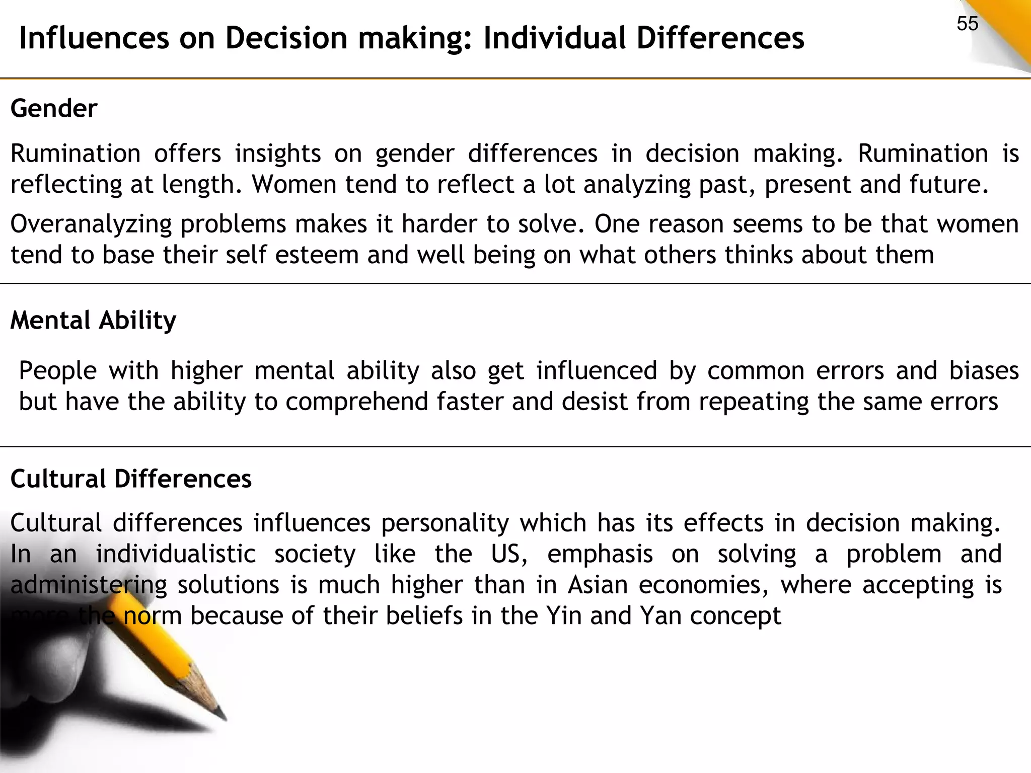 55 Influences on Decision making: Individual Differences 
Gender 
Rumination offers insights on gender differences in decision making. Rumination is 
reflecting at length. Women tend to reflect a lot analyzing past, present and future. 
Overanalyzing problems makes it harder to solve. One reason seems to be that women 
tend to base their self esteem and well being on what others thinks about them 
Mental Ability 
People with higher mental ability also get influenced by common errors and biases 
but have the ability to comprehend faster and desist from repeating the same errors 
Cultural Differences 
Cultural differences influences personality which has its effects in decision making. 
In an individualistic society like the US, emphasis on solving a problem and 
administering solutions is much higher than in Asian economies, where accepting is 
more the norm because of their beliefs in the Yin and Yan concept 
 