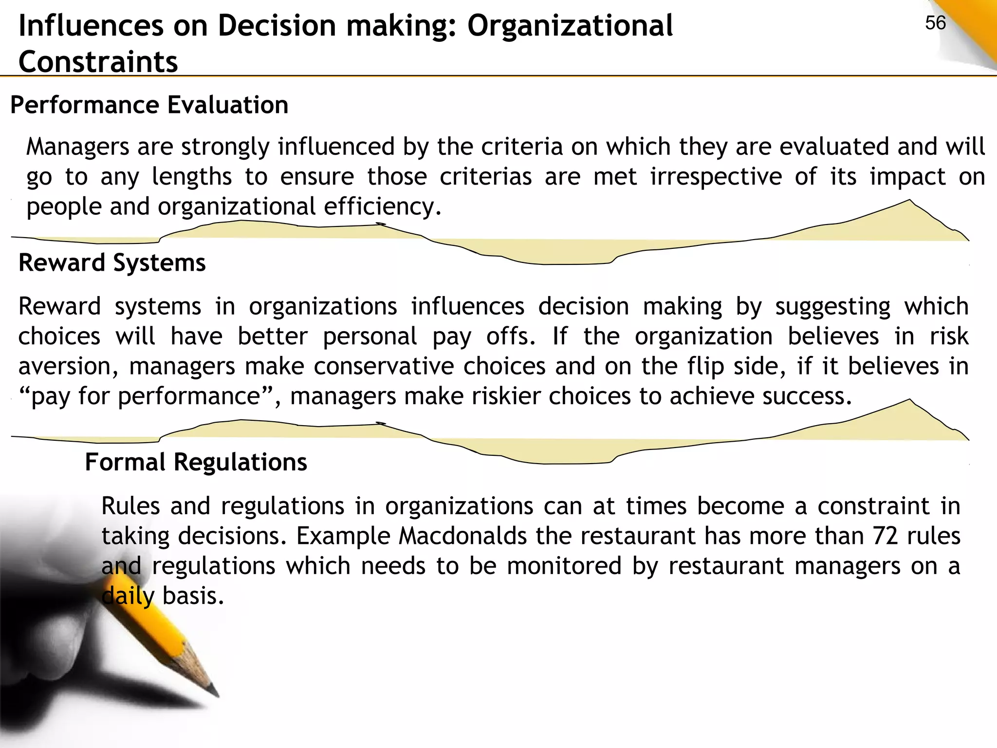 Influences on Decision making: Organizational 56 
Constraints 
Performance Evaluation 
Managers are strongly influenced by the criteria on which they are evaluated and will 
go to any lengths to ensure those criterias are met irrespective of its impact on 
people and organizational efficiency. 
Reward Systems 
Reward systems in organizations influences decision making by suggesting which 
choices will have better personal pay offs. If the organization believes in risk 
aversion, managers make conservative choices and on the flip side, if it believes in 
“pay for performance”, managers make riskier choices to achieve success. 
Formal Regulations 
Rules and regulations in organizations can at times become a constraint in 
taking decisions. Example Macdonalds the restaurant has more than 72 rules 
and regulations which needs to be monitored by restaurant managers on a 
daily basis. 
 