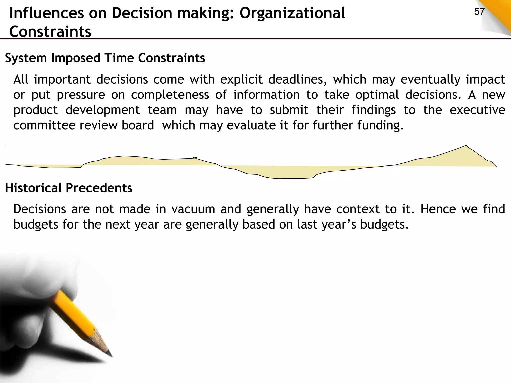 Influences on Decision making: Organizational 57 
Constraints 
System Imposed Time Constraints 
All important decisions come with explicit deadlines, which may eventually impact 
or put pressure on completeness of information to take optimal decisions. A new 
product development team may have to submit their findings to the executive 
committee review board which may evaluate it for further funding. 
Historical Precedents 
Decisions are not made in vacuum and generally have context to it. Hence we find 
budgets for the next year are generally based on last year’s budgets. 
 