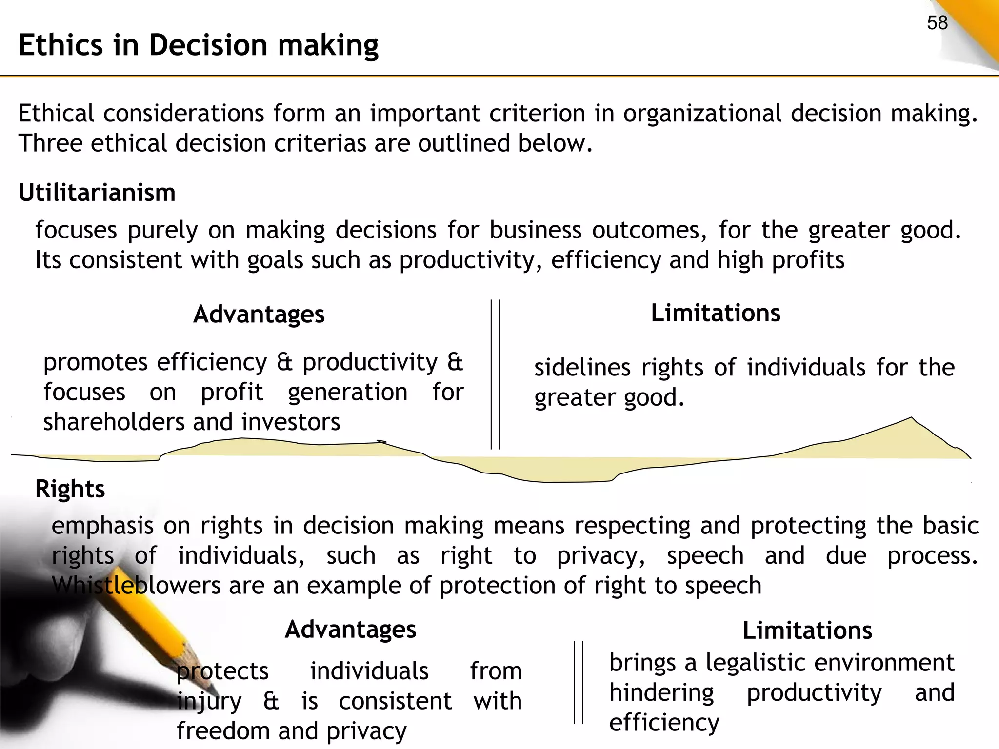 58 
Ethics in Decision making 
Ethical considerations form an important criterion in organizational decision making. 
Three ethical decision criterias are outlined below. 
Utilitarianism 
focuses purely on making decisions for business outcomes, for the greater good. 
Its consistent with goals such as productivity, efficiency and high profits 
Advantages Limitations 
promotes efficiency & productivity & 
focuses on profit generation for 
shareholders and investors 
sidelines rights of individuals for the 
greater good. 
Rights 
emphasis on rights in decision making means respecting and protecting the basic 
rights of individuals, such as right to privacy, speech and due process. 
Whistleblowers are an example of protection of right to speech 
Advantages Limitations 
protects individuals from 
injury & is consistent with 
freedom and privacy 
brings a legalistic environment 
hindering productivity and 
efficiency 
 