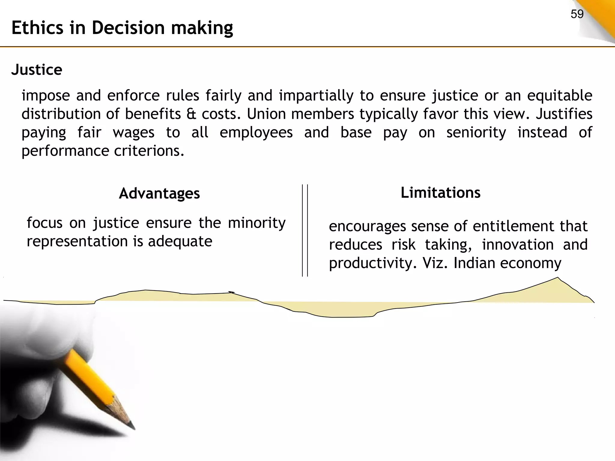 59 
Ethics in Decision making 
Justice 
impose and enforce rules fairly and impartially to ensure justice or an equitable 
distribution of benefits & costs. Union members typically favor this view. Justifies 
paying fair wages to all employees and base pay on seniority instead of 
performance criterions. 
Advantages Limitations 
focus on justice ensure the minority 
representation is adequate 
encourages sense of entitlement that 
reduces risk taking, innovation and 
productivity. Viz. Indian economy 
 