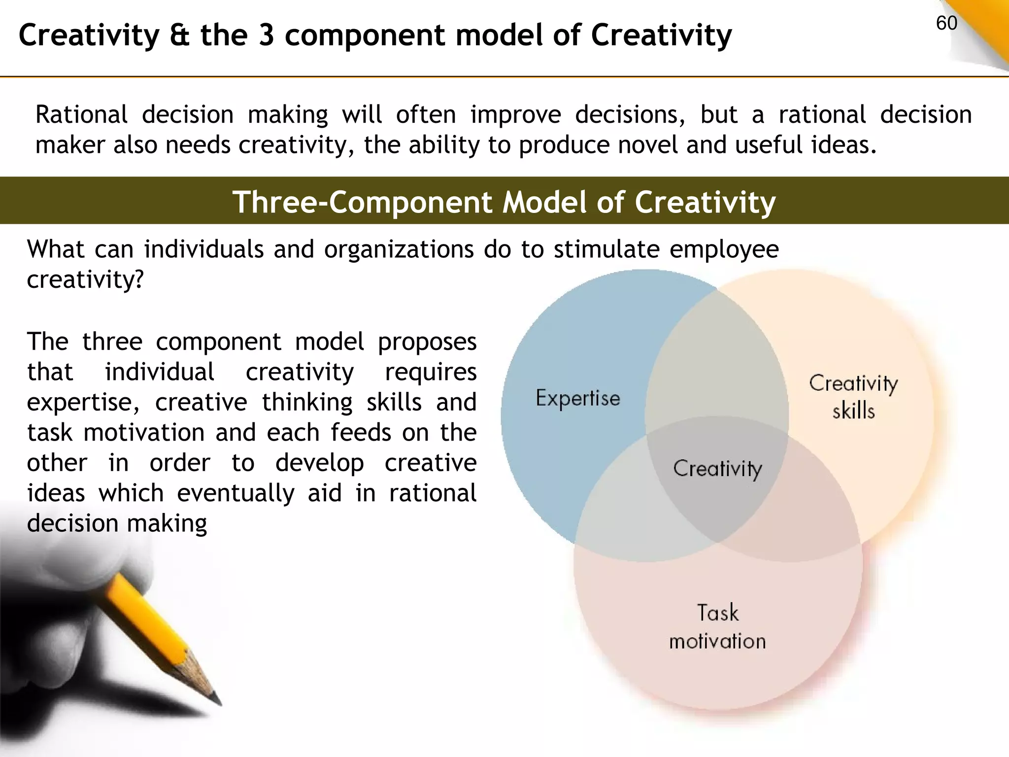 Creativity & the 3 component model of Creativity 60 
Rational decision making will often improve decisions, but a rational decision 
maker also needs creativity, the ability to produce novel and useful ideas. 
Three-Component Model of Creativity 
What can individuals and organizations do to stimulate employee 
creativity? 
The three component model proposes 
that individual creativity requires 
expertise, creative thinking skills and 
task motivation and each feeds on the 
other in order to develop creative 
ideas which eventually aid in rational 
decision making 
 