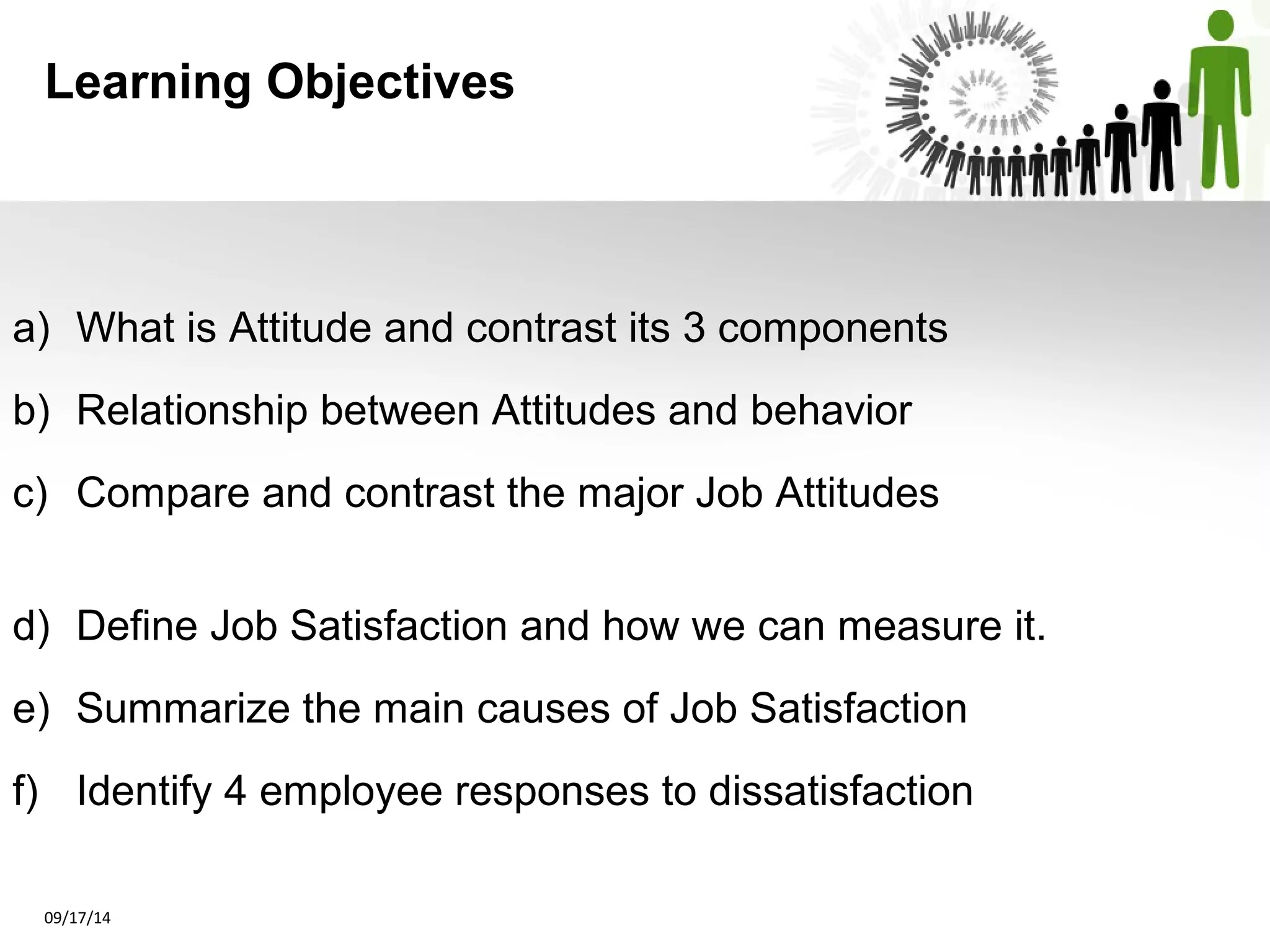 Learning Objectives 
a) What is Attitude and contrast its 3 components 
b) Relationship between Attitudes and behavior 
c) Compare and contrast the major Job Attitudes 
d) Define Job Satisfaction and how we can measure it. 
e) Summarize the main causes of Job Satisfaction 
f) Identify 4 employee responses to dissatisfaction 
09/17/14 
 