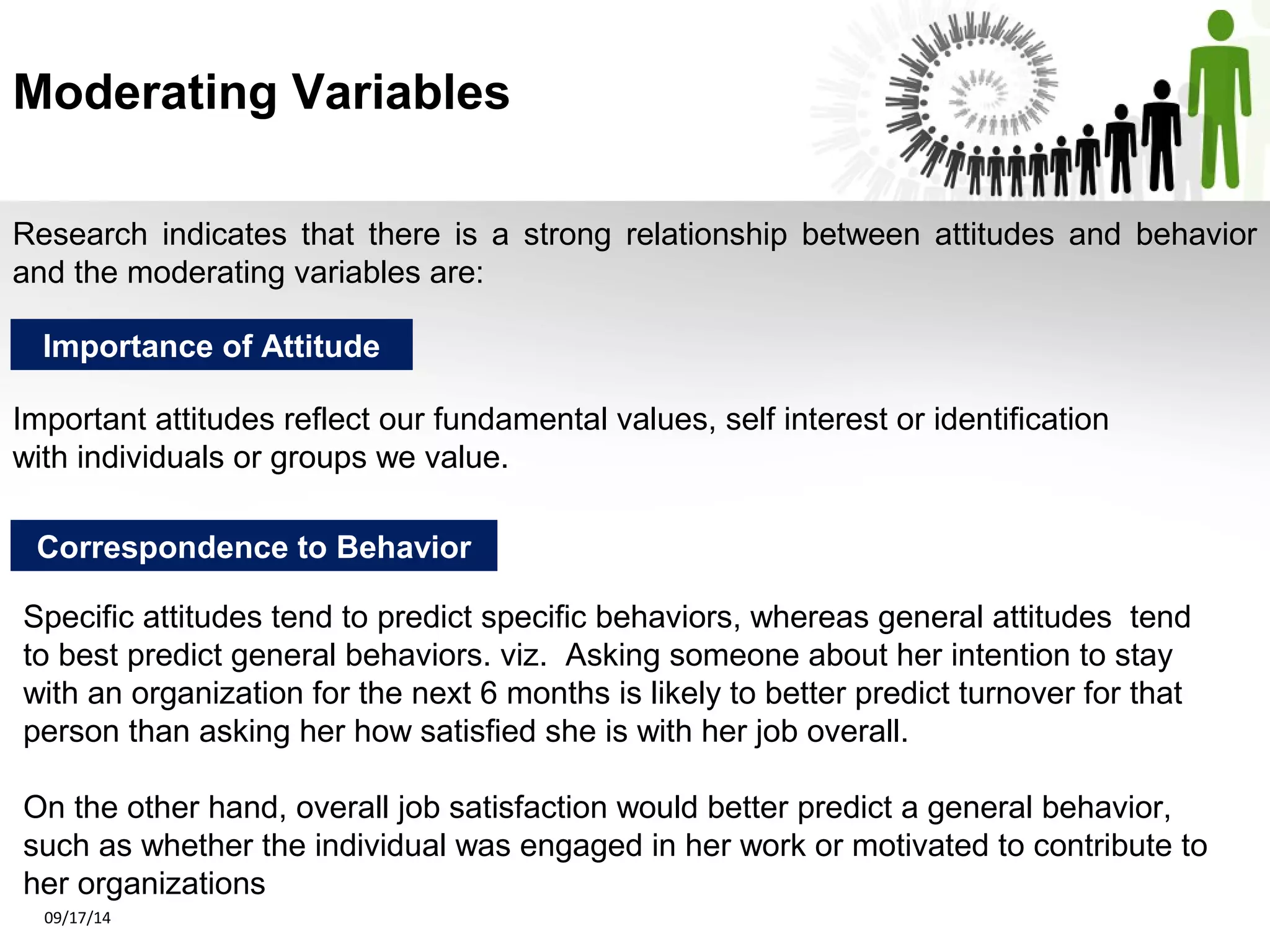 Moderating Variables 
Research indicates that there is a strong relationship between attitudes and behavior 
and the moderating variables are: 
Importance of Attitude 
Important attitudes reflect our fundamental values, self interest or identification 
with individuals or groups we value. 
Correspondence to Behavior 
Specific attitudes tend to predict specific behaviors, whereas general attitudes tend 
to best predict general behaviors. viz. Asking someone about her intention to stay 
with an organization for the next 6 months is likely to better predict turnover for that 
person than asking her how satisfied she is with her job overall. 
On the other hand, overall job satisfaction would better predict a general behavior, 
such as whether the individual was engaged in her work or motivated to contribute to 
her organizations 
09/17/14 
 