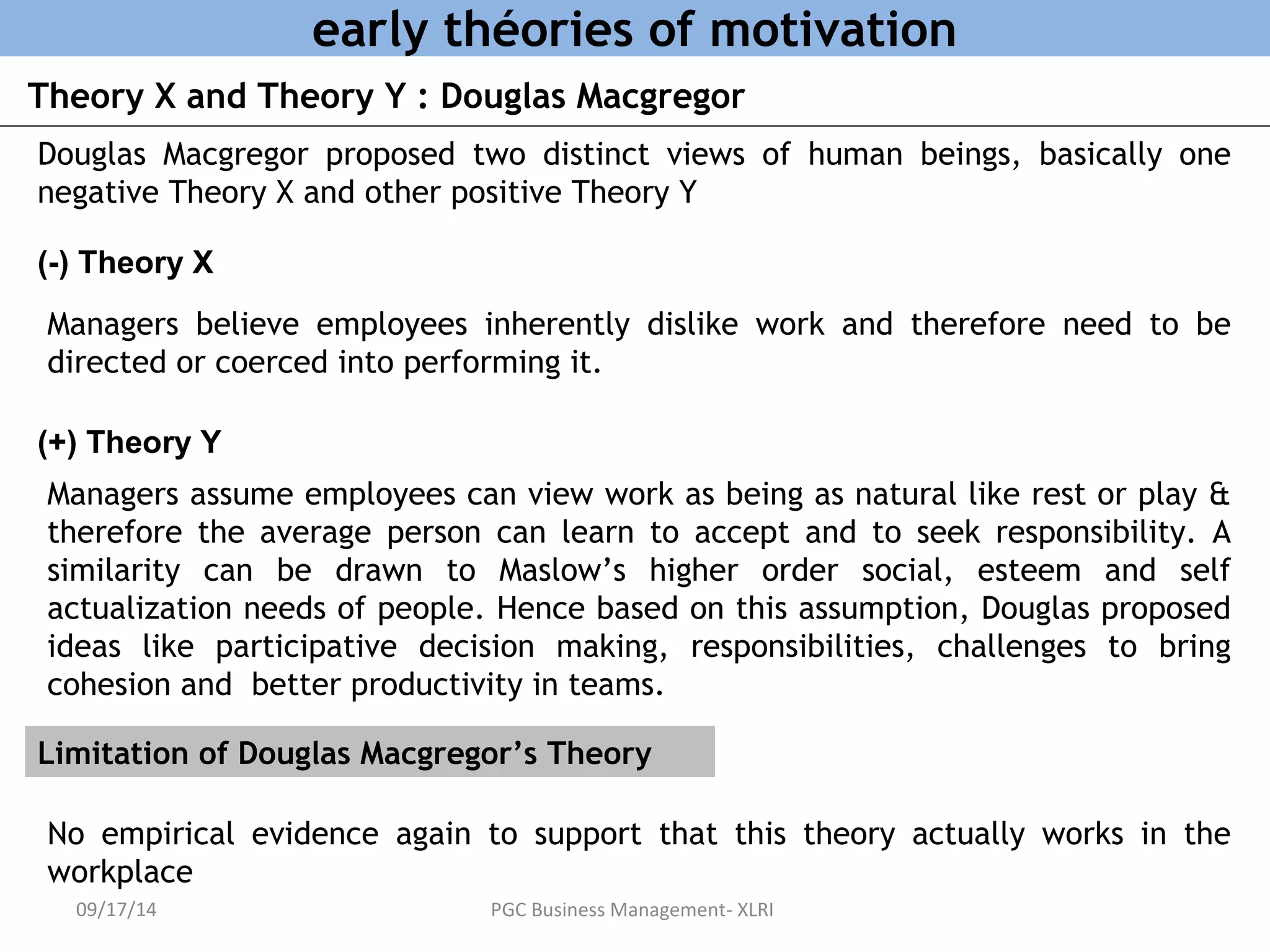 early théories of motivation 
Theory X and Theory Y : Douglas Macgregor 
Douglas Macgregor proposed two distinct views of human beings, basically one 
negative Theory X and other positive Theory Y 
(-) Theory X 
Managers believe employees inherently dislike work and therefore need to be 
directed or coerced into performing it. 
(+) Theory Y 
Managers assume employees can view work as being as natural like rest or play & 
therefore the average person can learn to accept and to seek responsibility. A 
similarity can be drawn to Maslow’s higher order social, esteem and self 
actualization needs of people. Hence based on this assumption, Douglas proposed 
ideas like participative decision making, responsibilities, challenges to bring 
cohesion and better productivity in teams. 
Limitation of Douglas Macgregor’s Theory 
No empirical evidence again to support that this theory actually works in the 
workplace 
09/17/14 PGC Business Management- XLRI 
 