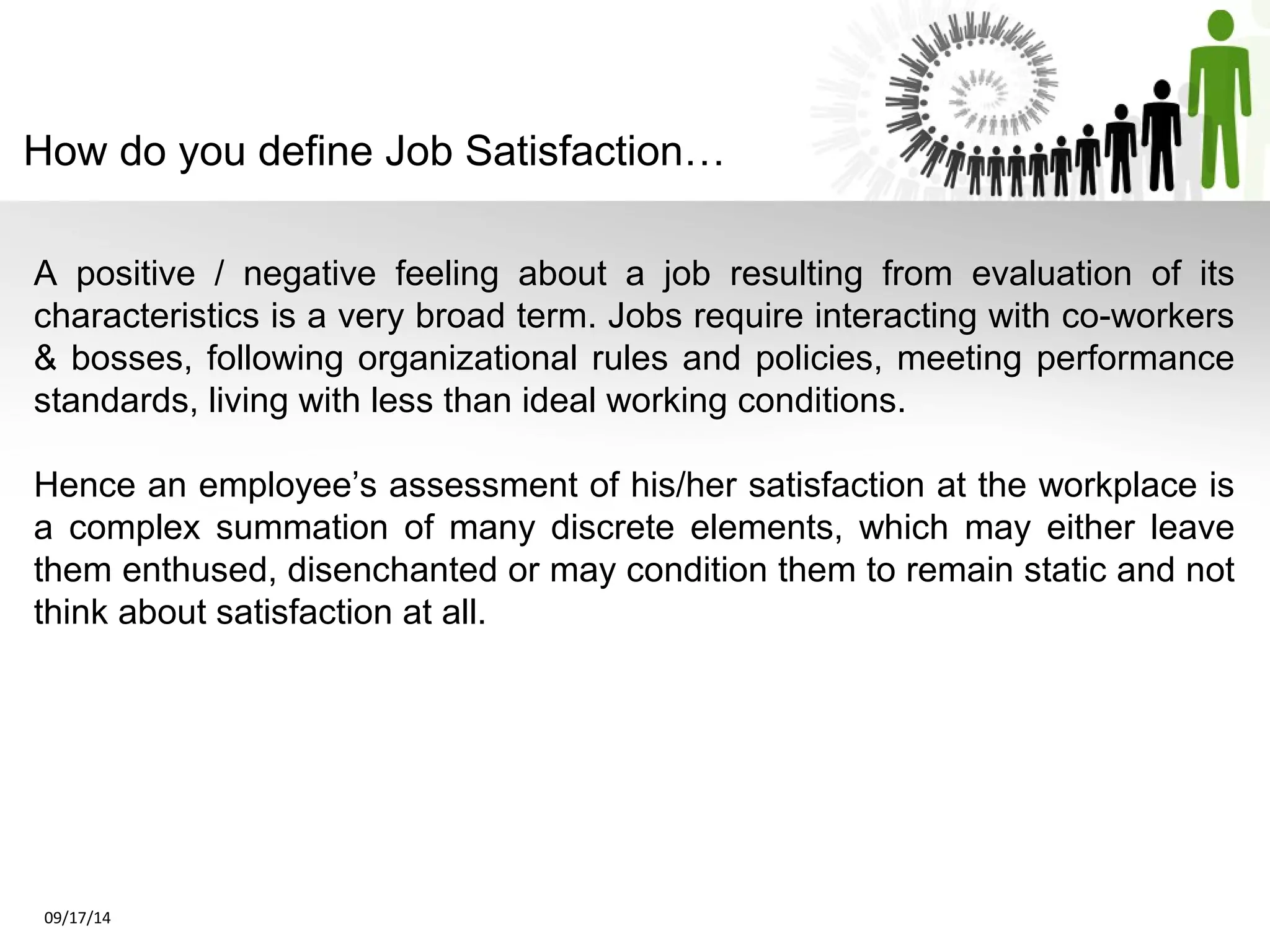 How do you define Job Satisfaction… 
A positive / negative feeling about a job resulting from evaluation of its 
characteristics is a very broad term. Jobs require interacting with co-workers 
& bosses, following organizational rules and policies, meeting performance 
standards, living with less than ideal working conditions. 
Hence an employee’s assessment of his/her satisfaction at the workplace is 
a complex summation of many discrete elements, which may either leave 
them enthused, disenchanted or may condition them to remain static and not 
think about satisfaction at all. 
09/17/14 
 