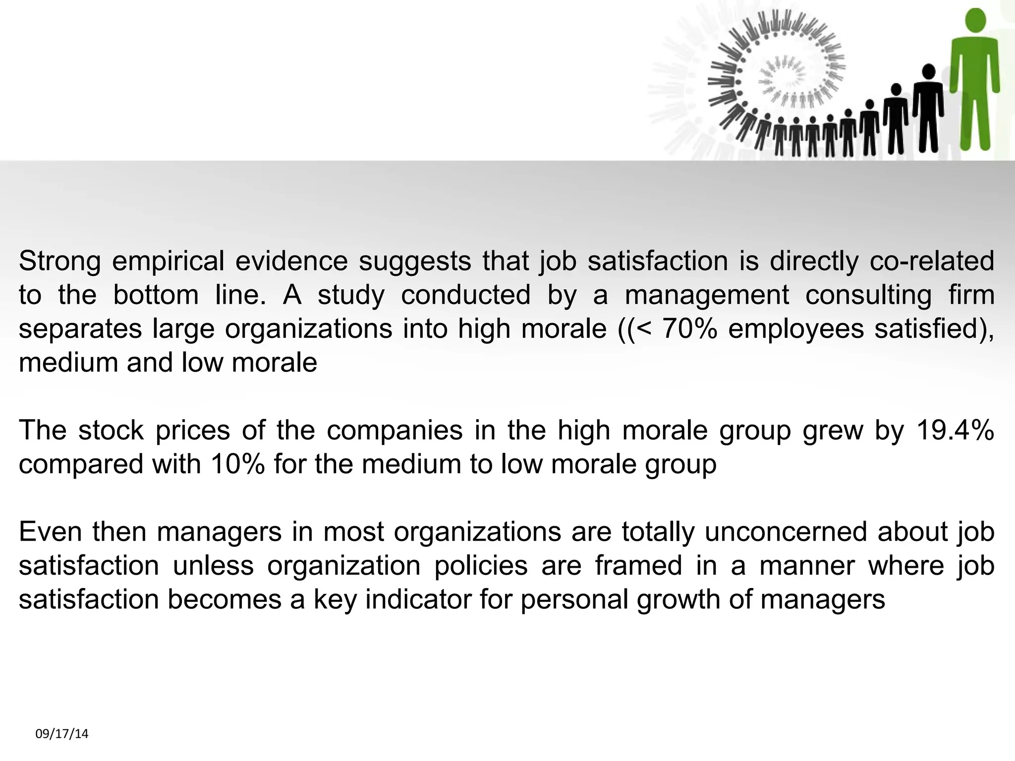 Strong empirical evidence suggests that job satisfaction is directly co-related 
to the bottom line. A study conducted by a management consulting firm 
separates large organizations into high morale ((< 70% employees satisfied), 
medium and low morale 
The stock prices of the companies in the high morale group grew by 19.4% 
compared with 10% for the medium to low morale group 
Even then managers in most organizations are totally unconcerned about job 
satisfaction unless organization policies are framed in a manner where job 
satisfaction becomes a key indicator for personal growth of managers 
09/17/14 
 