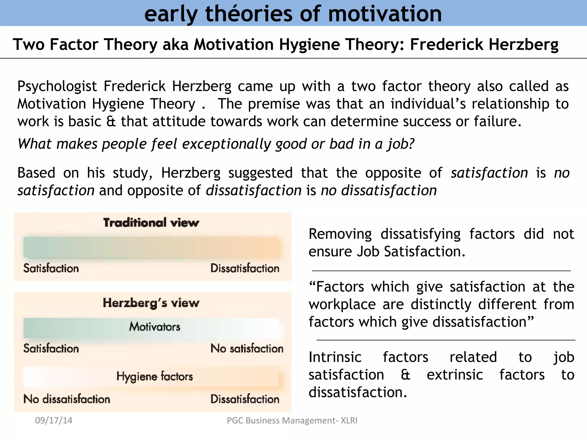 early théories of motivation 
Two Factor Theory aka Motivation Hygiene Theory: Frederick Herzberg 
Psychologist Frederick Herzberg came up with a two factor theory also called as 
Motivation Hygiene Theory . The premise was that an individual’s relationship to 
work is basic & that attitude towards work can determine success or failure. 
What makes people feel exceptionally good or bad in a job? 
Based on his study, Herzberg suggested that the opposite of satisfaction is no 
satisfaction and opposite of dissatisfaction is no dissatisfaction 
Removing dissatisfying factors did not 
ensure Job Satisfaction. 
“Factors which give satisfaction at the 
workplace are distinctly different from 
factors which give dissatisfaction” 
Intrinsic factors related to job 
satisfaction & extrinsic factors to 
dissatisfaction. 
09/17/14 PGC Business Management- XLRI 
 