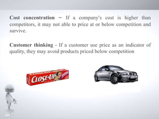 Cost concentration – If a company’s cost is higher than
competitors, it may not able to price at or below competition and
survive.
Customer thinking - If a customer use price as an indicator of
quality, they may avoid products priced below competition
 