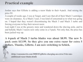 Practical example
Jordan says that Gillette is adding a razor blade to their 4-pack. And raising the
price $5.
A couple of weeks ago, I was at Target, and I saw that all of their Mach 3 cartridges
were on clearance. As a Mach 3 user, I was kind of concerned as to what was going
on. I hoped that they weren't discontinuing the Mach 3 and Mach 3 turbo and
forcing everyone to buy their newest razor.
Last night I was at the grocery store and wandered down the shaving aisle, and lo
and behold, Mach 3 razors now only come in a 5-pack. Not only that, the price has
been jacked way up.
A 4-pack of Mach 3 turbo blades was about $8.99. The new 5-
pack costs $13.99. So they give you one extra razor for extra 5
dollars. Thanks, Gillette. I am now switching to Schick.
(http://consumerist.com/2008/03/gillette-charging-an-extra-5-for-one-
additional-razor-blade.html)
 