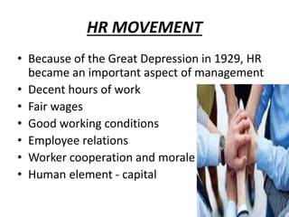 HR MOVEMENT
• Because of the Great Depression in 1929, HR
became an important aspect of management
• Decent hours of work
• Fair wages
• Good working conditions
• Employee relations
• Worker cooperation and morale
• Human element - capital
 