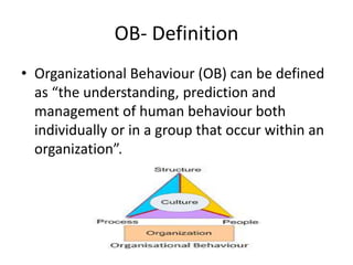 OB- Definition
• Organizational Behaviour (OB) can be defined
as “the understanding, prediction and
management of human behaviour both
individually or in a group that occur within an
organization”.
 