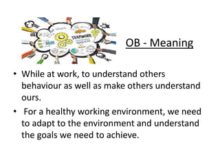 OB - Meaning
• While at work, to understand others
behaviour as well as make others understand
ours.
• For a healthy working environment, we need
to adapt to the environment and understand
the goals we need to achieve.
 