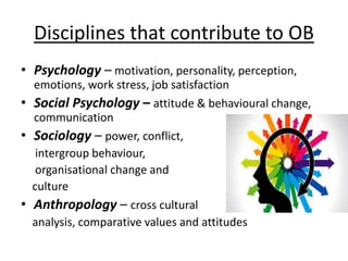 Disciplines that contribute to OB
• Psychology – motivation, personality, perception,
emotions, work stress, job satisfaction
• Social Psychology – attitude & behavioural change,
communication
• Sociology – power, conflict,
intergroup behaviour,
organisational change and
culture
• Anthropology – cross cultural
analysis, comparative values and attitudes
 