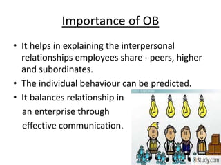 Importance of OB
• It helps in explaining the interpersonal
relationships employees share - peers, higher
and subordinates.
• The individual behaviour can be predicted.
• It balances relationship in
an enterprise through
effective communication.
 