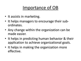 Importance of OB
• It assists in marketing.
• It helps managers to encourage their sub-
ordinates.
• Any change within the organization can be
made easier.
• It helps in predicting human behavior & their
application to achieve organizational goals.
• It helps in making the organization more
effective.
 