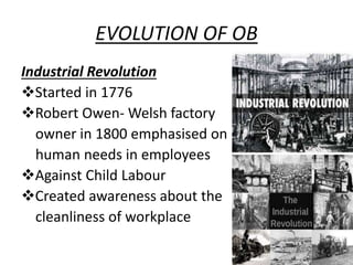 EVOLUTION OF OB
Industrial Revolution
Started in 1776
Robert Owen- Welsh factory
owner in 1800 emphasised on
human needs in employees
Against Child Labour
Created awareness about the
cleanliness of workplace
 