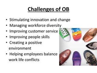 Challenges of OB
• Stimulating innovation and change
• Managing workforce diversity
• Improving customer service
• Improving people skills
• Creating a positive
environment
• Helping employees balance
work life conflicts
 