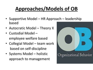 Approaches/Models of OB
• Supportive Model – HR Approach – leadership
based
• Autocratic Model – Theory X
• Custodial Model –
employee welfare based
• Collegial Model – team work
based on self-discipline
• Systems Model – holistic
approach to management
 