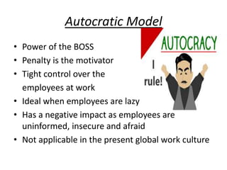 Autocratic Model
• Power of the BOSS
• Penalty is the motivator
• Tight control over the
employees at work
• Ideal when employees are lazy
• Has a negative impact as employees are
uninformed, insecure and afraid
• Not applicable in the present global work culture
 