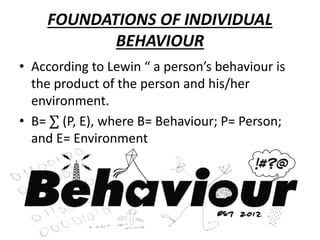 FOUNDATIONS OF INDIVIDUAL
BEHAVIOUR
• According to Lewin “ a person’s behaviour is
the product of the person and his/her
environment.
• B= ∑ (P, E), where B= Behaviour; P= Person;
and E= Environment
 